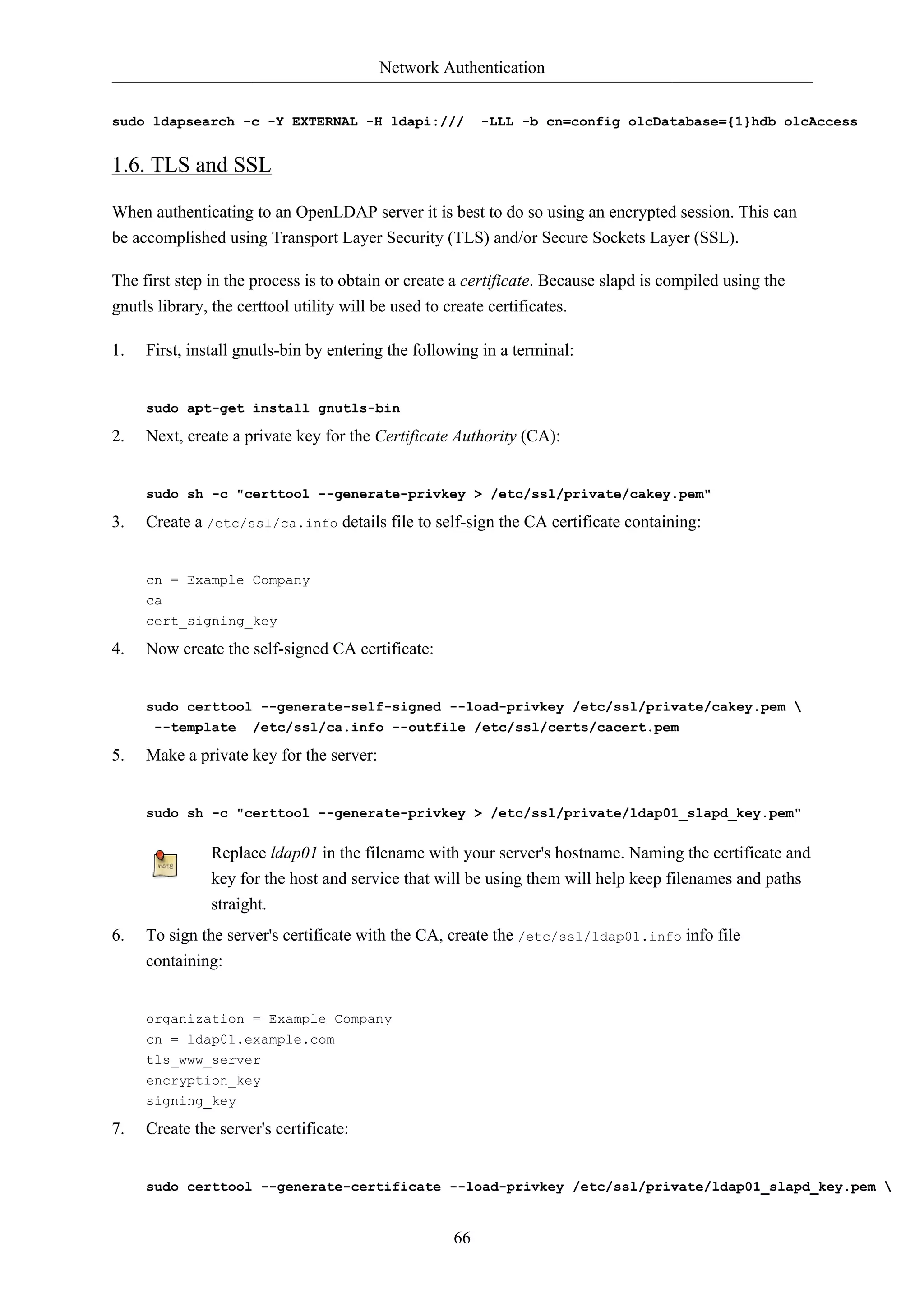 Network Authentication


sudo ldapsearch -c -Y EXTERNAL -H ldapi:///                -LLL -b cn=config olcDatabase={1}hdb olcAccess


1.6. TLS and SSL

When authenticating to an OpenLDAP server it is best to do so using an encrypted session. This can
be accomplished using Transport Layer Security (TLS) and/or Secure Sockets Layer (SSL).

The first step in the process is to obtain or create a certificate. Because slapd is compiled using the
gnutls library, the certtool utility will be used to create certificates.

1.   First, install gnutls-bin by entering the following in a terminal:


     sudo apt-get install gnutls-bin

2.   Next, create a private key for the Certificate Authority (CA):


     sudo sh -c "certtool --generate-privkey > /etc/ssl/private/cakey.pem"

3.   Create a /etc/ssl/ca.info details file to self-sign the CA certificate containing:


     cn = Example Company
     ca
     cert_signing_key

4.   Now create the self-signed CA certificate:


     sudo certtool --generate-self-signed --load-privkey /etc/ssl/private/cakey.pem 
      --template /etc/ssl/ca.info --outfile /etc/ssl/certs/cacert.pem

5.   Make a private key for the server:


     sudo sh -c "certtool --generate-privkey > /etc/ssl/private/ldap01_slapd_key.pem"


               Replace ldap01 in the filename with your server's hostname. Naming the certificate and
               key for the host and service that will be using them will help keep filenames and paths
               straight.
6.   To sign the server's certificate with the CA, create the /etc/ssl/ldap01.info info file
     containing:


     organization = Example Company
     cn = ldap01.example.com
     tls_www_server
     encryption_key
     signing_key

7.   Create the server's certificate:


     sudo certtool --generate-certificate --load-privkey /etc/ssl/private/ldap01_slapd_key.pem 


                                                      66
 