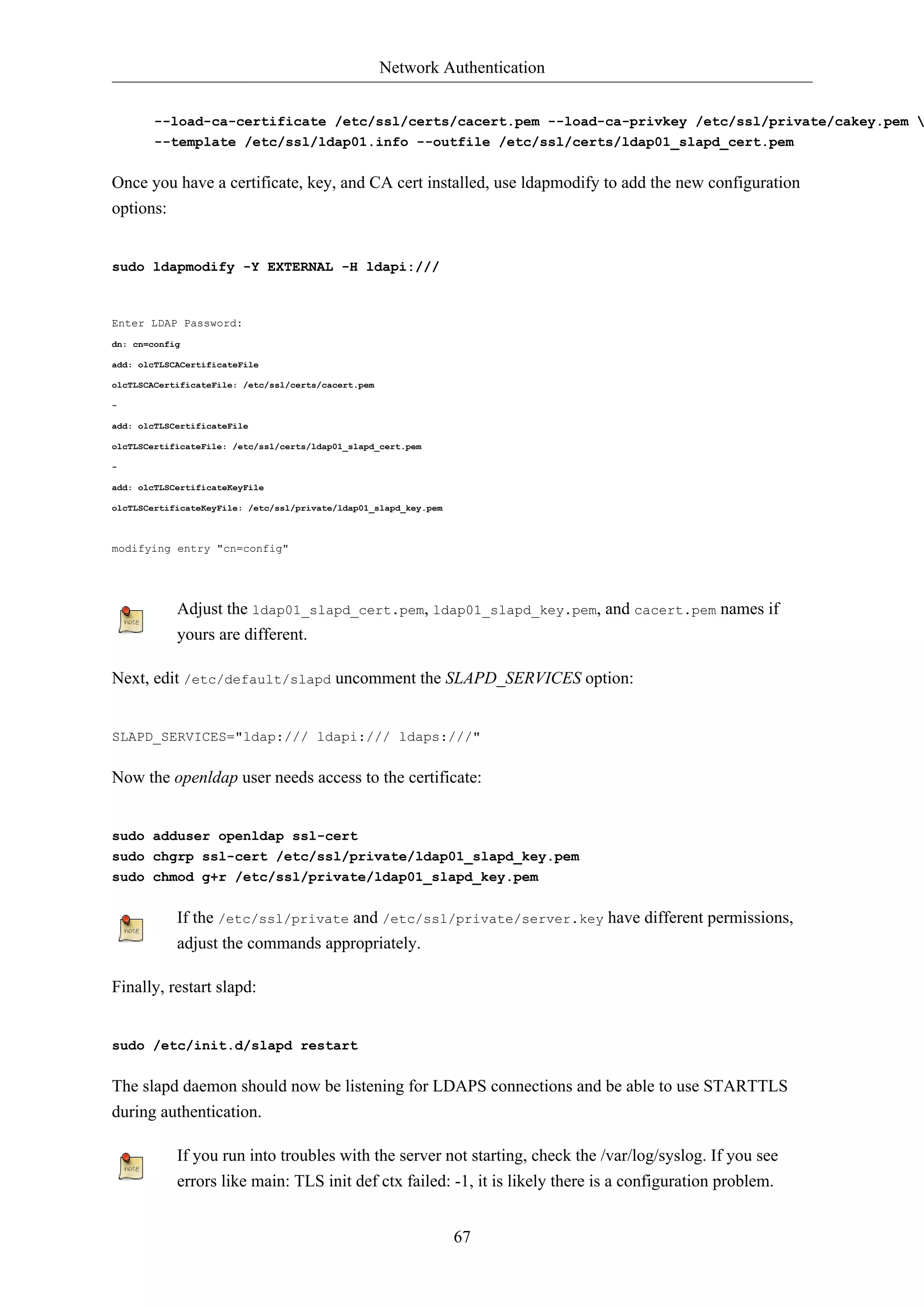 Network Authentication


        --load-ca-certificate /etc/ssl/certs/cacert.pem --load-ca-privkey /etc/ssl/private/cakey.pem 
        --template /etc/ssl/ldap01.info --outfile /etc/ssl/certs/ldap01_slapd_cert.pem


Once you have a certificate, key, and CA cert installed, use ldapmodify to add the new configuration
options:


sudo ldapmodify -Y EXTERNAL -H ldapi:///



Enter LDAP Password:
dn: cn=config

add: olcTLSCACertificateFile

olcTLSCACertificateFile: /etc/ssl/certs/cacert.pem

-

add: olcTLSCertificateFile

olcTLSCertificateFile: /etc/ssl/certs/ldap01_slapd_cert.pem

-

add: olcTLSCertificateKeyFile

olcTLSCertificateKeyFile: /etc/ssl/private/ldap01_slapd_key.pem



modifying entry "cn=config"




            Adjust the ldap01_slapd_cert.pem, ldap01_slapd_key.pem, and cacert.pem names if
            yours are different.

Next, edit /etc/default/slapd uncomment the SLAPD_SERVICES option:


SLAPD_SERVICES="ldap:/// ldapi:/// ldaps:///"


Now the openldap user needs access to the certificate:


sudo adduser openldap ssl-cert
sudo chgrp ssl-cert /etc/ssl/private/ldap01_slapd_key.pem
sudo chmod g+r /etc/ssl/private/ldap01_slapd_key.pem


            If the /etc/ssl/private and /etc/ssl/private/server.key have different permissions,
            adjust the commands appropriately.

Finally, restart slapd:


sudo /etc/init.d/slapd restart


The slapd daemon should now be listening for LDAPS connections and be able to use STARTTLS
during authentication.

            If you run into troubles with the server not starting, check the /var/log/syslog. If you see
            errors like main: TLS init def ctx failed: -1, it is likely there is a configuration problem.


                                                                  67
 