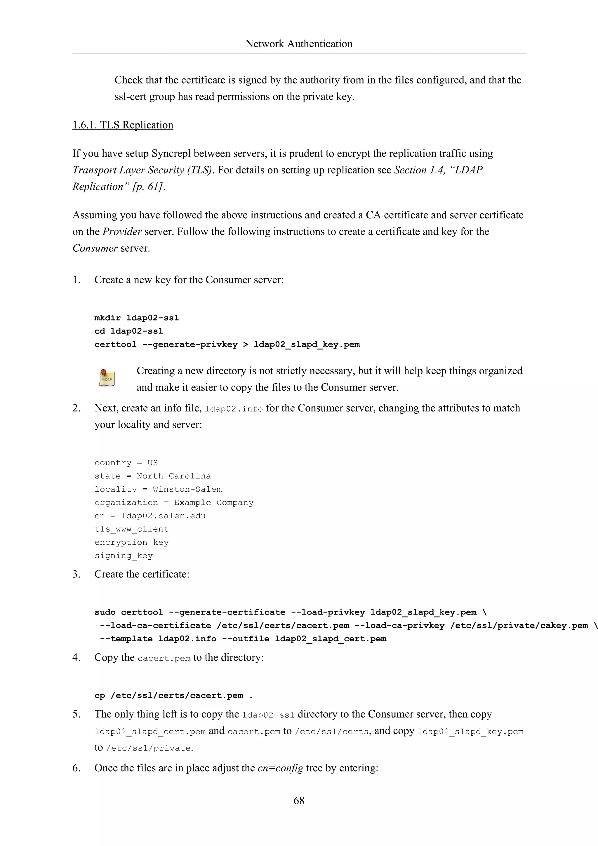 Network Authentication


         Check that the certificate is signed by the authority from in the files configured, and that the
         ssl-cert group has read permissions on the private key.

1.6.1. TLS Replication

If you have setup Syncrepl between servers, it is prudent to encrypt the replication traffic using
Transport Layer Security (TLS). For details on setting up replication see Section 1.4, “LDAP
Replication” [p. 61].

Assuming you have followed the above instructions and created a CA certificate and server certificate
on the Provider server. Follow the following instructions to create a certificate and key for the
Consumer server.

1.   Create a new key for the Consumer server:


     mkdir ldap02-ssl
     cd ldap02-ssl
     certtool --generate-privkey > ldap02_slapd_key.pem


               Creating a new directory is not strictly necessary, but it will help keep things organized
               and make it easier to copy the files to the Consumer server.
2.   Next, create an info file, ldap02.info for the Consumer server, changing the attributes to match
     your locality and server:


     country = US
     state = North Carolina
     locality = Winston-Salem
     organization = Example Company
     cn = ldap02.salem.edu
     tls_www_client
     encryption_key
     signing_key

3.   Create the certificate:


     sudo certtool --generate-certificate --load-privkey ldap02_slapd_key.pem 
      --load-ca-certificate /etc/ssl/certs/cacert.pem --load-ca-privkey /etc/ssl/private/cakey.pem 
      --template ldap02.info --outfile ldap02_slapd_cert.pem

4.   Copy the cacert.pem to the directory:


     cp /etc/ssl/certs/cacert.pem .

5.   The only thing left is to copy the ldap02-ssl directory to the Consumer server, then copy
     ldap02_slapd_cert.pem and cacert.pem to /etc/ssl/certs, and copy ldap02_slapd_key.pem
     to /etc/ssl/private.
6.   Once the files are in place adjust the cn=config tree by entering:

                                                   68
 