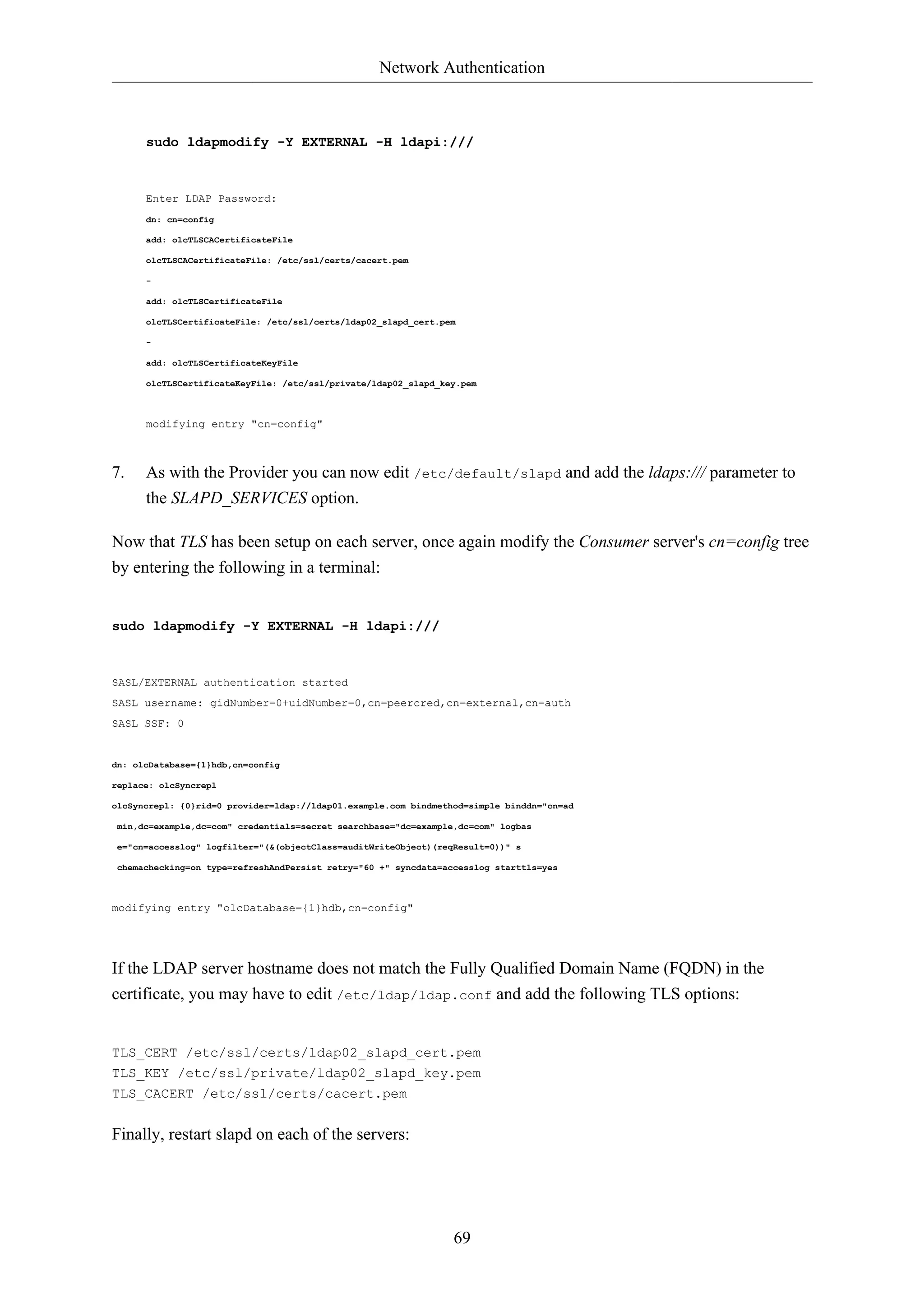 Network Authentication



      sudo ldapmodify -Y EXTERNAL -H ldapi:///



      Enter LDAP Password:
      dn: cn=config

      add: olcTLSCACertificateFile

      olcTLSCACertificateFile: /etc/ssl/certs/cacert.pem

      -

      add: olcTLSCertificateFile

      olcTLSCertificateFile: /etc/ssl/certs/ldap02_slapd_cert.pem

      -

      add: olcTLSCertificateKeyFile

      olcTLSCertificateKeyFile: /etc/ssl/private/ldap02_slapd_key.pem



      modifying entry "cn=config"



7.    As with the Provider you can now edit /etc/default/slapd and add the ldaps:/// parameter to
      the SLAPD_SERVICES option.

Now that TLS has been setup on each server, once again modify the Consumer server's cn=config tree
by entering the following in a terminal:


sudo ldapmodify -Y EXTERNAL -H ldapi:///



SASL/EXTERNAL authentication started
SASL username: gidNumber=0+uidNumber=0,cn=peercred,cn=external,cn=auth
SASL SSF: 0


dn: olcDatabase={1}hdb,cn=config

replace: olcSyncrepl

olcSyncrepl: {0}rid=0 provider=ldap://ldap01.example.com bindmethod=simple binddn="cn=ad

min,dc=example,dc=com" credentials=secret searchbase="dc=example,dc=com" logbas

e="cn=accesslog" logfilter="(&(objectClass=auditWriteObject)(reqResult=0))" s

chemachecking=on type=refreshAndPersist retry="60 +" syncdata=accesslog starttls=yes



modifying entry "olcDatabase={1}hdb,cn=config"




If the LDAP server hostname does not match the Fully Qualified Domain Name (FQDN) in the
certificate, you may have to edit /etc/ldap/ldap.conf and add the following TLS options:


TLS_CERT /etc/ssl/certs/ldap02_slapd_cert.pem
TLS_KEY /etc/ssl/private/ldap02_slapd_key.pem
TLS_CACERT /etc/ssl/certs/cacert.pem


Finally, restart slapd on each of the servers:




                                                                 69
 