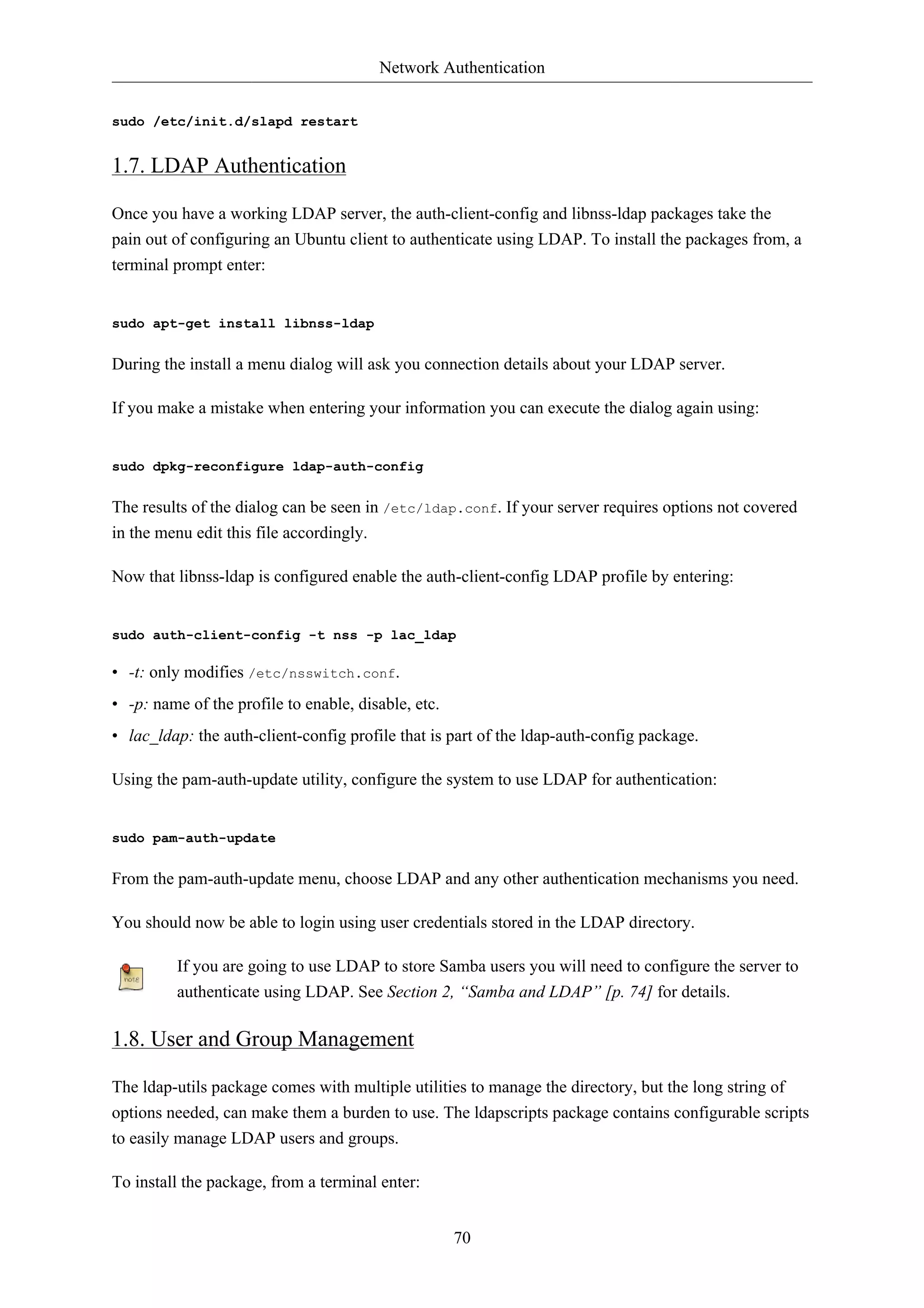 Network Authentication


sudo /etc/init.d/slapd restart


1.7. LDAP Authentication

Once you have a working LDAP server, the auth-client-config and libnss-ldap packages take the
pain out of configuring an Ubuntu client to authenticate using LDAP. To install the packages from, a
terminal prompt enter:


sudo apt-get install libnss-ldap


During the install a menu dialog will ask you connection details about your LDAP server.

If you make a mistake when entering your information you can execute the dialog again using:


sudo dpkg-reconfigure ldap-auth-config


The results of the dialog can be seen in /etc/ldap.conf. If your server requires options not covered
in the menu edit this file accordingly.

Now that libnss-ldap is configured enable the auth-client-config LDAP profile by entering:


sudo auth-client-config -t nss -p lac_ldap

• -t: only modifies /etc/nsswitch.conf.
• -p: name of the profile to enable, disable, etc.
• lac_ldap: the auth-client-config profile that is part of the ldap-auth-config package.

Using the pam-auth-update utility, configure the system to use LDAP for authentication:


sudo pam-auth-update


From the pam-auth-update menu, choose LDAP and any other authentication mechanisms you need.

You should now be able to login using user credentials stored in the LDAP directory.

         If you are going to use LDAP to store Samba users you will need to configure the server to
         authenticate using LDAP. See Section 2, “Samba and LDAP” [p. 74] for details.

1.8. User and Group Management

The ldap-utils package comes with multiple utilities to manage the directory, but the long string of
options needed, can make them a burden to use. The ldapscripts package contains configurable scripts
to easily manage LDAP users and groups.

To install the package, from a terminal enter:


                                                     70
 