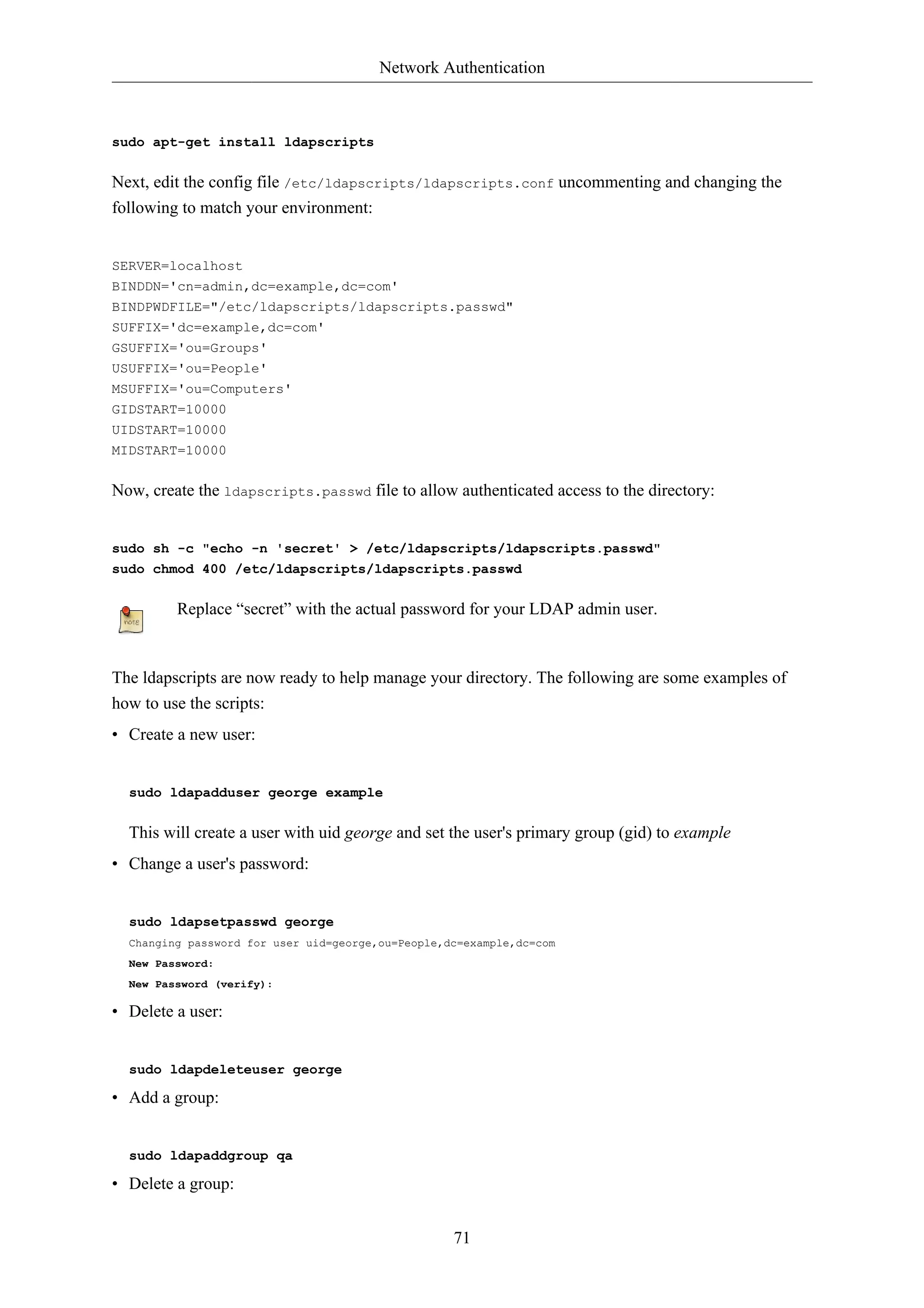 Network Authentication



sudo apt-get install ldapscripts


Next, edit the config file /etc/ldapscripts/ldapscripts.conf uncommenting and changing the
following to match your environment:


SERVER=localhost
BINDDN='cn=admin,dc=example,dc=com'
BINDPWDFILE="/etc/ldapscripts/ldapscripts.passwd"
SUFFIX='dc=example,dc=com'
GSUFFIX='ou=Groups'
USUFFIX='ou=People'
MSUFFIX='ou=Computers'
GIDSTART=10000
UIDSTART=10000
MIDSTART=10000


Now, create the ldapscripts.passwd file to allow authenticated access to the directory:


sudo sh -c "echo -n 'secret' > /etc/ldapscripts/ldapscripts.passwd"
sudo chmod 400 /etc/ldapscripts/ldapscripts.passwd


         Replace “secret” with the actual password for your LDAP admin user.



The ldapscripts are now ready to help manage your directory. The following are some examples of
how to use the scripts:
• Create a new user:


  sudo ldapadduser george example


  This will create a user with uid george and set the user's primary group (gid) to example
• Change a user's password:


  sudo ldapsetpasswd george
  Changing password for user uid=george,ou=People,dc=example,dc=com
  New Password:
  New Password (verify):

• Delete a user:


  sudo ldapdeleteuser george

• Add a group:


  sudo ldapaddgroup qa

• Delete a group:


                                                   71
 