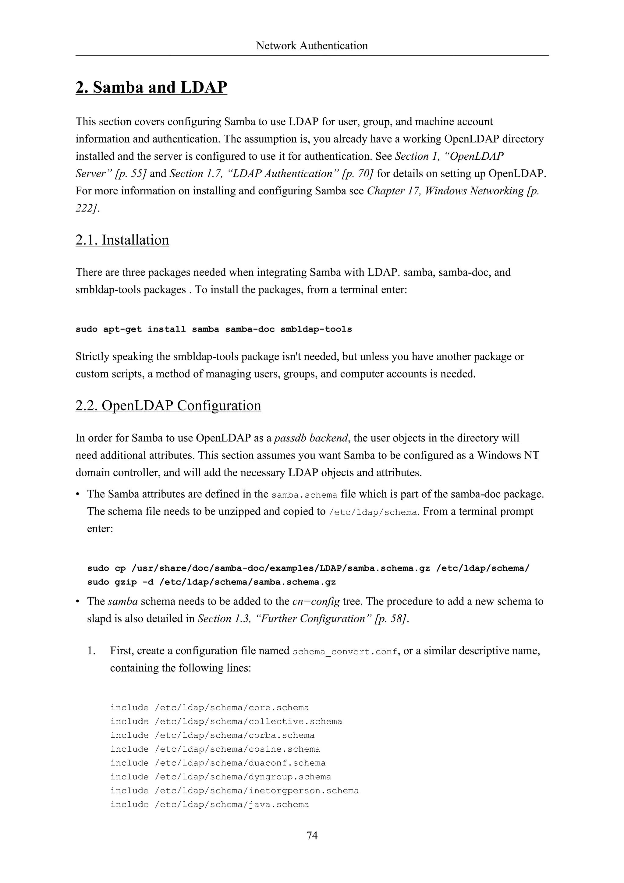 Network Authentication


2. Samba and LDAP
This section covers configuring Samba to use LDAP for user, group, and machine account
information and authentication. The assumption is, you already have a working OpenLDAP directory
installed and the server is configured to use it for authentication. See Section 1, “OpenLDAP
Server” [p. 55] and Section 1.7, “LDAP Authentication” [p. 70] for details on setting up OpenLDAP.
For more information on installing and configuring Samba see Chapter 17, Windows Networking [p.
222].

2.1. Installation

There are three packages needed when integrating Samba with LDAP. samba, samba-doc, and
smbldap-tools packages . To install the packages, from a terminal enter:


sudo apt-get install samba samba-doc smbldap-tools


Strictly speaking the smbldap-tools package isn't needed, but unless you have another package or
custom scripts, a method of managing users, groups, and computer accounts is needed.

2.2. OpenLDAP Configuration

In order for Samba to use OpenLDAP as a passdb backend, the user objects in the directory will
need additional attributes. This section assumes you want Samba to be configured as a Windows NT
domain controller, and will add the necessary LDAP objects and attributes.
• The Samba attributes are defined in the samba.schema file which is part of the samba-doc package.
  The schema file needs to be unzipped and copied to /etc/ldap/schema. From a terminal prompt
  enter:


  sudo cp /usr/share/doc/samba-doc/examples/LDAP/samba.schema.gz /etc/ldap/schema/
  sudo gzip -d /etc/ldap/schema/samba.schema.gz

• The samba schema needs to be added to the cn=config tree. The procedure to add a new schema to
  slapd is also detailed in Section 1.3, “Further Configuration” [p. 58].

  1.    First, create a configuration file named schema_convert.conf, or a similar descriptive name,
        containing the following lines:


        include /etc/ldap/schema/core.schema
        include /etc/ldap/schema/collective.schema
        include /etc/ldap/schema/corba.schema
        include /etc/ldap/schema/cosine.schema
        include /etc/ldap/schema/duaconf.schema
        include /etc/ldap/schema/dyngroup.schema
        include /etc/ldap/schema/inetorgperson.schema
        include /etc/ldap/schema/java.schema


                                                 74
 