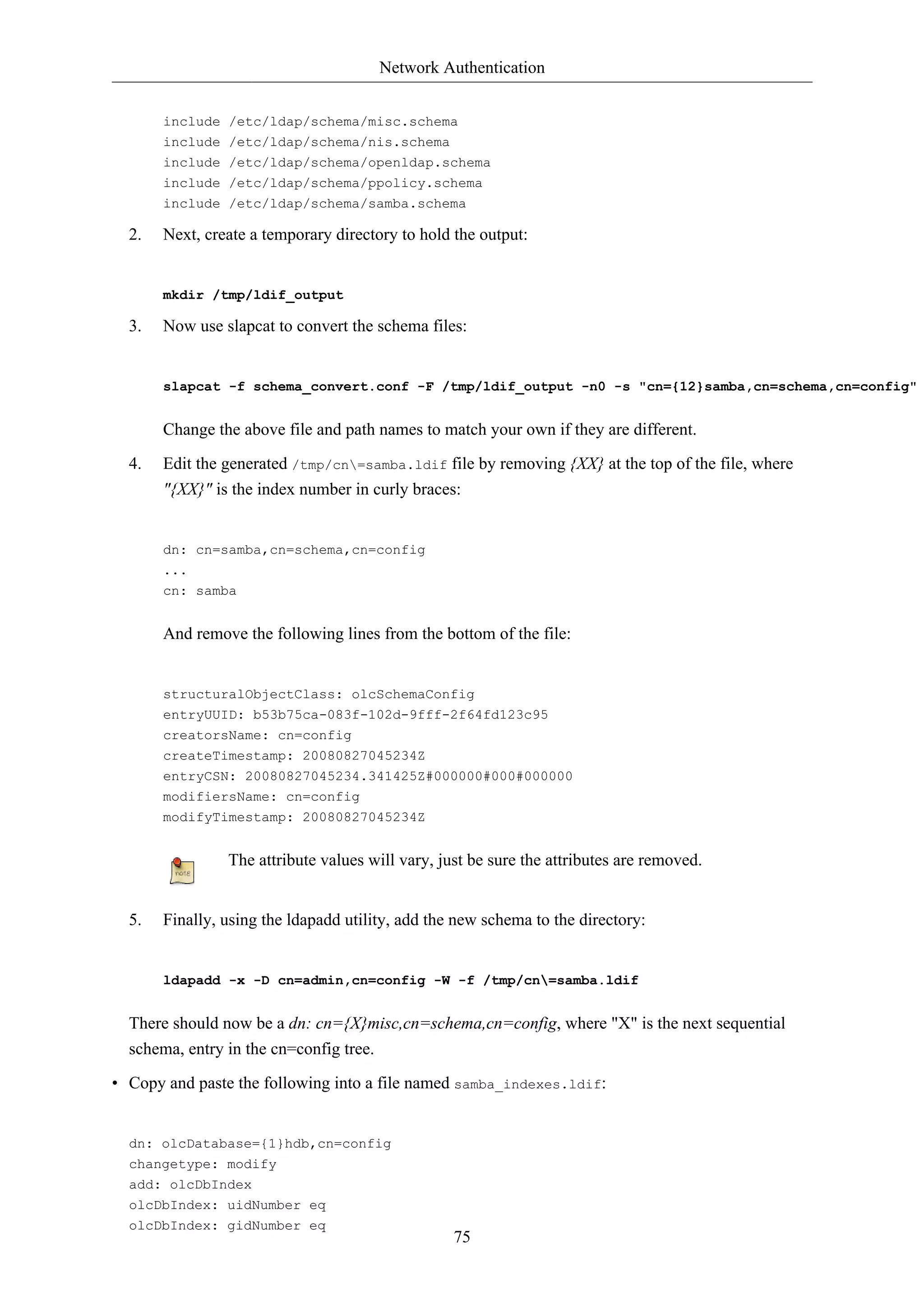 Network Authentication


       include /etc/ldap/schema/misc.schema
       include /etc/ldap/schema/nis.schema
       include /etc/ldap/schema/openldap.schema
       include /etc/ldap/schema/ppolicy.schema
       include /etc/ldap/schema/samba.schema

  2.   Next, create a temporary directory to hold the output:


       mkdir /tmp/ldif_output

  3.   Now use slapcat to convert the schema files:


       slapcat -f schema_convert.conf -F /tmp/ldif_output -n0 -s "cn={12}samba,cn=schema,cn=config"


       Change the above file and path names to match your own if they are different.

  4.   Edit the generated /tmp/cn=samba.ldif file by removing {XX} at the top of the file, where
       "{XX}" is the index number in curly braces:


       dn: cn=samba,cn=schema,cn=config
       ...
       cn: samba


       And remove the following lines from the bottom of the file:


       structuralObjectClass: olcSchemaConfig
       entryUUID: b53b75ca-083f-102d-9fff-2f64fd123c95
       creatorsName: cn=config
       createTimestamp: 20080827045234Z
       entryCSN: 20080827045234.341425Z#000000#000#000000
       modifiersName: cn=config
       modifyTimestamp: 20080827045234Z


                The attribute values will vary, just be sure the attributes are removed.


  5.   Finally, using the ldapadd utility, add the new schema to the directory:


       ldapadd -x -D cn=admin,cn=config -W -f /tmp/cn=samba.ldif


  There should now be a dn: cn={X}misc,cn=schema,cn=config, where "X" is the next sequential
  schema, entry in the cn=config tree.

• Copy and paste the following into a file named samba_indexes.ldif:


  dn: olcDatabase={1}hdb,cn=config
  changetype: modify
  add: olcDbIndex
  olcDbIndex: uidNumber eq
  olcDbIndex: gidNumber eq
                                                  75
 