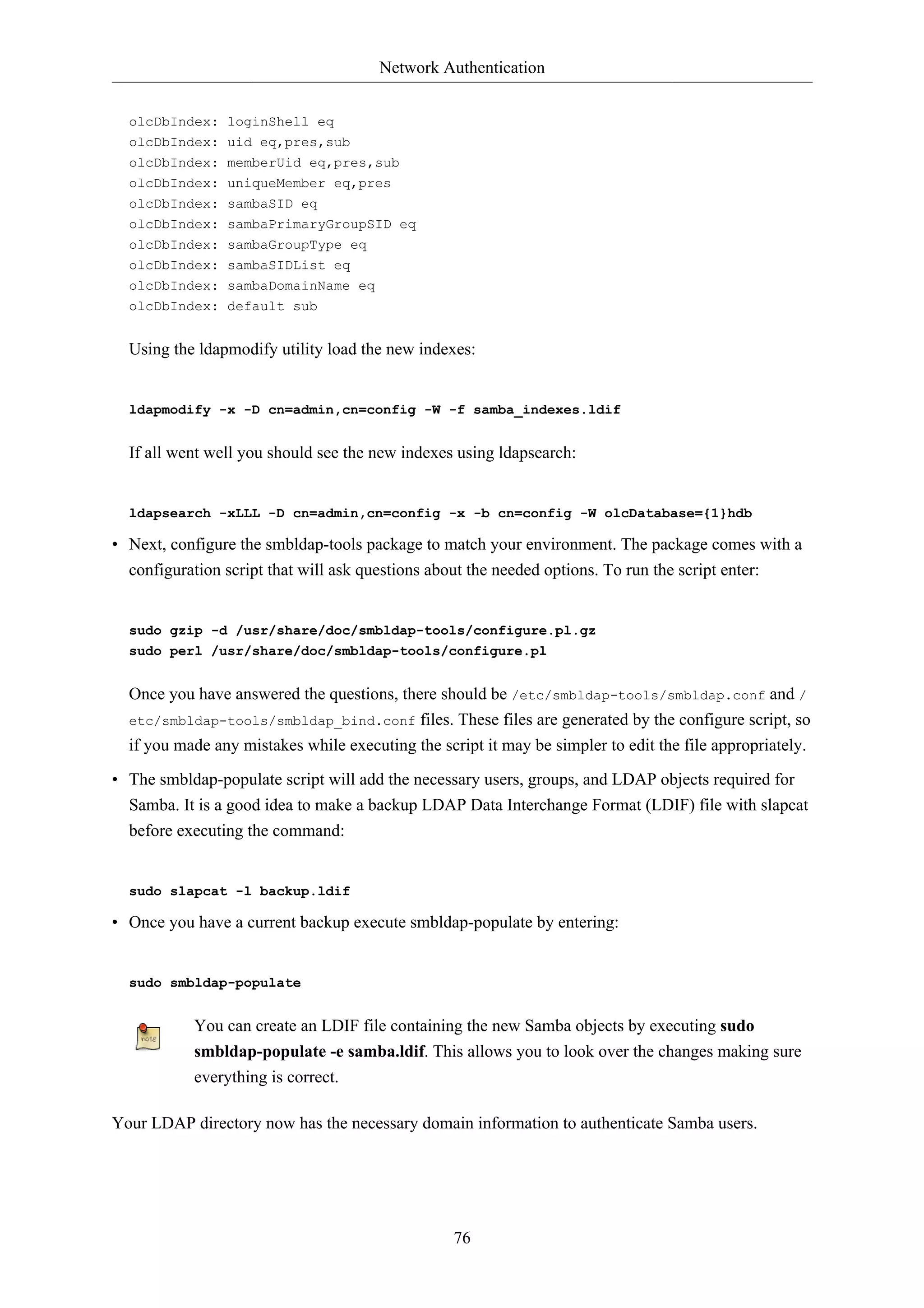 Network Authentication


  olcDbIndex: loginShell eq
  olcDbIndex: uid eq,pres,sub
  olcDbIndex: memberUid eq,pres,sub
  olcDbIndex: uniqueMember eq,pres
  olcDbIndex: sambaSID eq
  olcDbIndex: sambaPrimaryGroupSID eq
  olcDbIndex: sambaGroupType eq
  olcDbIndex: sambaSIDList eq
  olcDbIndex: sambaDomainName eq
  olcDbIndex: default sub


  Using the ldapmodify utility load the new indexes:


  ldapmodify -x -D cn=admin,cn=config -W -f samba_indexes.ldif


  If all went well you should see the new indexes using ldapsearch:


  ldapsearch -xLLL -D cn=admin,cn=config -x -b cn=config -W olcDatabase={1}hdb

• Next, configure the smbldap-tools package to match your environment. The package comes with a
  configuration script that will ask questions about the needed options. To run the script enter:


  sudo gzip -d /usr/share/doc/smbldap-tools/configure.pl.gz
  sudo perl /usr/share/doc/smbldap-tools/configure.pl


  Once you have answered the questions, there should be /etc/smbldap-tools/smbldap.conf and /
  etc/smbldap-tools/smbldap_bind.conf files. These files are generated by the configure script, so
  if you made any mistakes while executing the script it may be simpler to edit the file appropriately.

• The smbldap-populate script will add the necessary users, groups, and LDAP objects required for
  Samba. It is a good idea to make a backup LDAP Data Interchange Format (LDIF) file with slapcat
  before executing the command:


  sudo slapcat -l backup.ldif

• Once you have a current backup execute smbldap-populate by entering:


  sudo smbldap-populate


           You can create an LDIF file containing the new Samba objects by executing sudo
           smbldap-populate -e samba.ldif. This allows you to look over the changes making sure
           everything is correct.

Your LDAP directory now has the necessary domain information to authenticate Samba users.




                                                  76
 