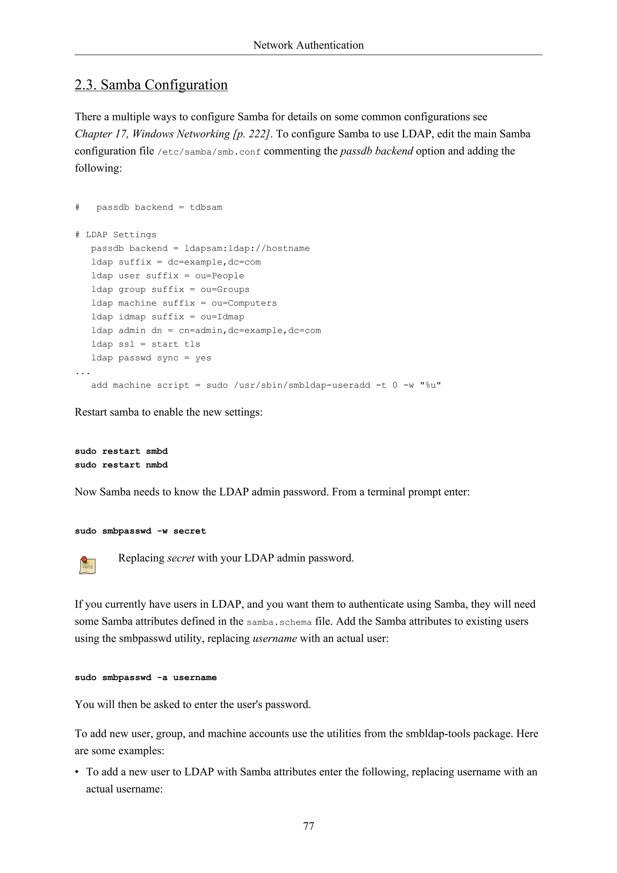 Network Authentication


2.3. Samba Configuration

There a multiple ways to configure Samba for details on some common configurations see
Chapter 17, Windows Networking [p. 222]. To configure Samba to use LDAP, edit the main Samba
configuration file /etc/samba/smb.conf commenting the passdb backend option and adding the
following:


#     passdb backend = tdbsam


# LDAP Settings
   passdb backend = ldapsam:ldap://hostname
   ldap suffix = dc=example,dc=com
   ldap user suffix = ou=People
    ldap   group suffix = ou=Groups
    ldap   machine suffix = ou=Computers
    ldap   idmap suffix = ou=Idmap
    ldap   admin dn = cn=admin,dc=example,dc=com
    ldap   ssl = start tls
    ldap passwd sync = yes
...
    add machine script = sudo /usr/sbin/smbldap-useradd -t 0 -w "%u"


Restart samba to enable the new settings:


sudo restart smbd
sudo restart nmbd


Now Samba needs to know the LDAP admin password. From a terminal prompt enter:


sudo smbpasswd -w secret


           Replacing secret with your LDAP admin password.



If you currently have users in LDAP, and you want them to authenticate using Samba, they will need
some Samba attributes defined in the samba.schema file. Add the Samba attributes to existing users
using the smbpasswd utility, replacing username with an actual user:


sudo smbpasswd -a username


You will then be asked to enter the user's password.

To add new user, group, and machine accounts use the utilities from the smbldap-tools package. Here
are some examples:
• To add a new user to LDAP with Samba attributes enter the following, replacing username with an
  actual username:


                                                  77
 