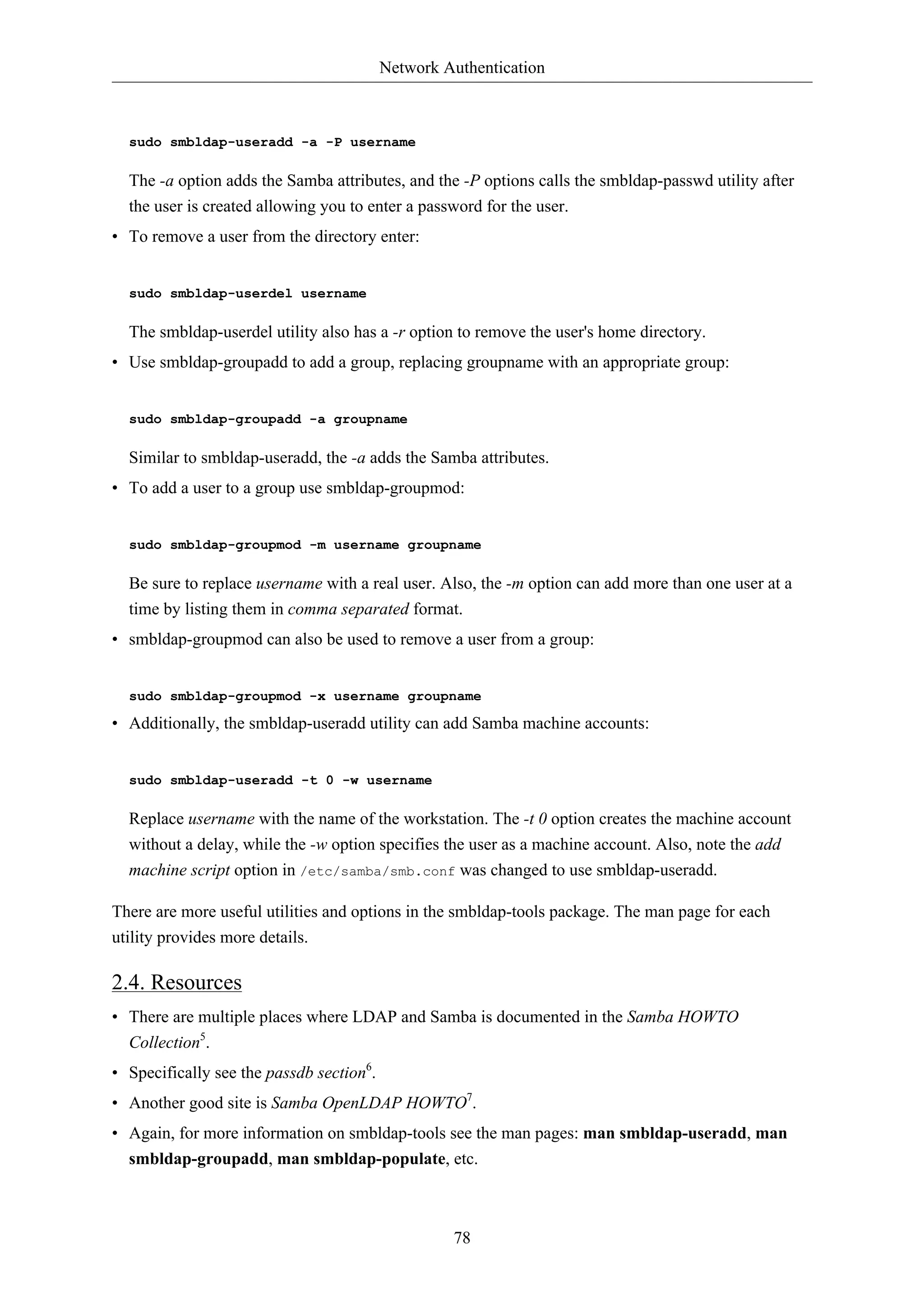 Network Authentication



  sudo smbldap-useradd -a -P username

  The -a option adds the Samba attributes, and the -P options calls the smbldap-passwd utility after
  the user is created allowing you to enter a password for the user.
• To remove a user from the directory enter:


  sudo smbldap-userdel username

  The smbldap-userdel utility also has a -r option to remove the user's home directory.
• Use smbldap-groupadd to add a group, replacing groupname with an appropriate group:


  sudo smbldap-groupadd -a groupname

  Similar to smbldap-useradd, the -a adds the Samba attributes.
• To add a user to a group use smbldap-groupmod:


  sudo smbldap-groupmod -m username groupname

  Be sure to replace username with a real user. Also, the -m option can add more than one user at a
  time by listing them in comma separated format.
• smbldap-groupmod can also be used to remove a user from a group:


  sudo smbldap-groupmod -x username groupname

• Additionally, the smbldap-useradd utility can add Samba machine accounts:


  sudo smbldap-useradd -t 0 -w username

  Replace username with the name of the workstation. The -t 0 option creates the machine account
  without a delay, while the -w option specifies the user as a machine account. Also, note the add
  machine script option in /etc/samba/smb.conf was changed to use smbldap-useradd.

There are more useful utilities and options in the smbldap-tools package. The man page for each
utility provides more details.

2.4. Resources
• There are multiple places where LDAP and Samba is documented in the Samba HOWTO
  Collection5.
• Specifically see the passdb section6.
• Another good site is Samba OpenLDAP HOWTO7.
• Again, for more information on smbldap-tools see the man pages: man smbldap-useradd, man
  smbldap-groupadd, man smbldap-populate, etc.



                                                   78
 