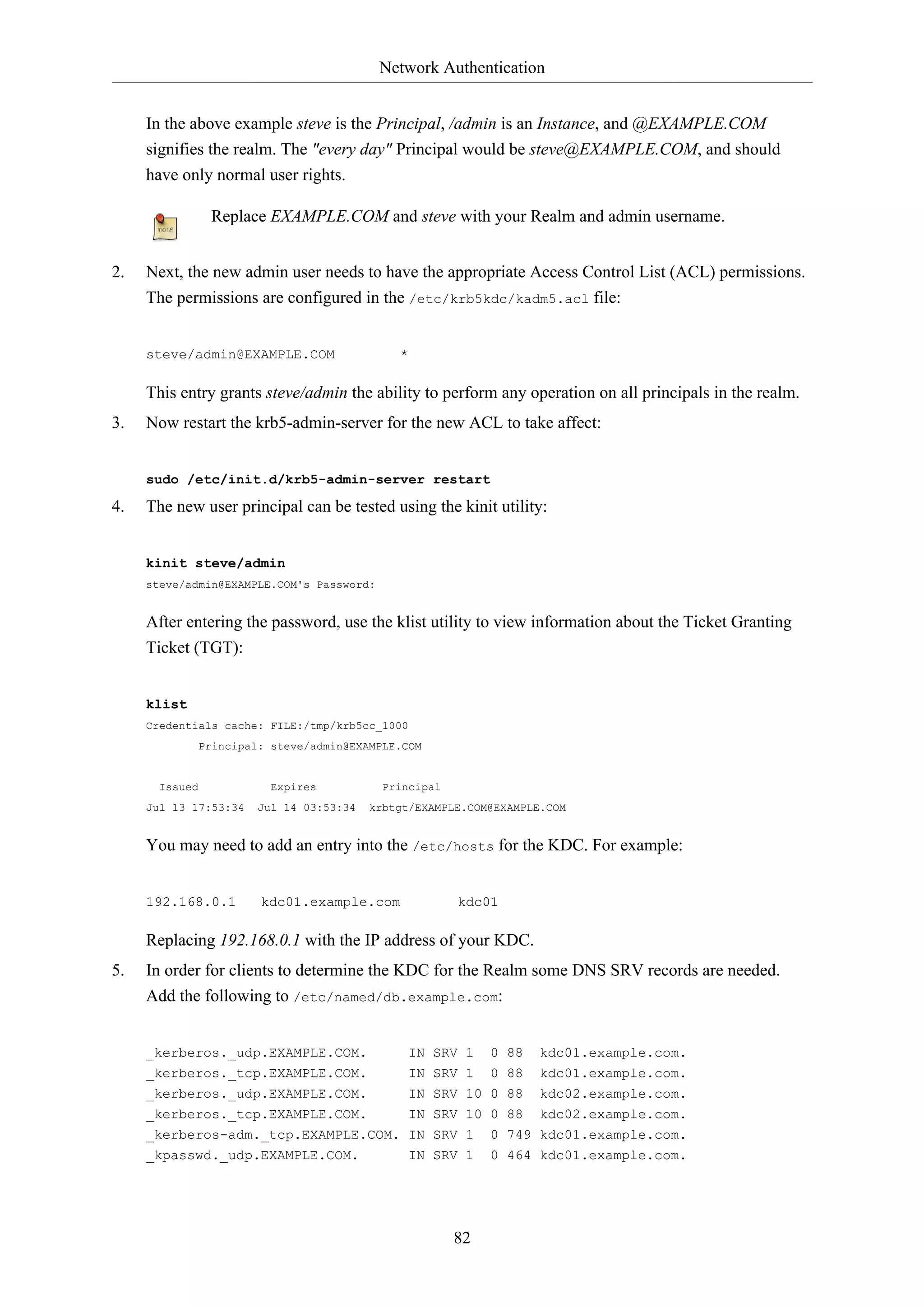 Network Authentication


     In the above example steve is the Principal, /admin is an Instance, and @EXAMPLE.COM
     signifies the realm. The "every day" Principal would be steve@EXAMPLE.COM, and should
     have only normal user rights.

                Replace EXAMPLE.COM and steve with your Realm and admin username.


2.   Next, the new admin user needs to have the appropriate Access Control List (ACL) permissions.
     The permissions are configured in the /etc/krb5kdc/kadm5.acl file:


     steve/admin@EXAMPLE.COM                 *

     This entry grants steve/admin the ability to perform any operation on all principals in the realm.
3.   Now restart the krb5-admin-server for the new ACL to take affect:


     sudo /etc/init.d/krb5-admin-server restart

4.   The new user principal can be tested using the kinit utility:


     kinit steve/admin
     steve/admin@EXAMPLE.COM's Password:


     After entering the password, use the klist utility to view information about the Ticket Granting
     Ticket (TGT):


     klist
     Credentials cache: FILE:/tmp/krb5cc_1000
             Principal: steve/admin@EXAMPLE.COM


       Issued            Expires           Principal
     Jul 13 17:53:34   Jul 14 03:53:34   krbtgt/EXAMPLE.COM@EXAMPLE.COM


     You may need to add an entry into the /etc/hosts for the KDC. For example:


     192.168.0.1       kdc01.example.com               kdc01

     Replacing 192.168.0.1 with the IP address of your KDC.
5.   In order for clients to determine the KDC for the Realm some DNS SRV records are needed.
     Add the following to /etc/named/db.example.com:


     _kerberos._udp.EXAMPLE.COM.                IN SRV 1    0 88   kdc01.example.com.
     _kerberos._tcp.EXAMPLE.COM.                IN SRV 1 0 88      kdc01.example.com.
     _kerberos._udp.EXAMPLE.COM.                IN SRV 10 0 88     kdc02.example.com.
     _kerberos._tcp.EXAMPLE.COM.                IN SRV 10 0 88     kdc02.example.com.
     _kerberos-adm._tcp.EXAMPLE.COM. IN SRV 1               0 749 kdc01.example.com.
     _kpasswd._udp.EXAMPLE.COM.                 IN SRV 1    0 464 kdc01.example.com.




                                                       82
 