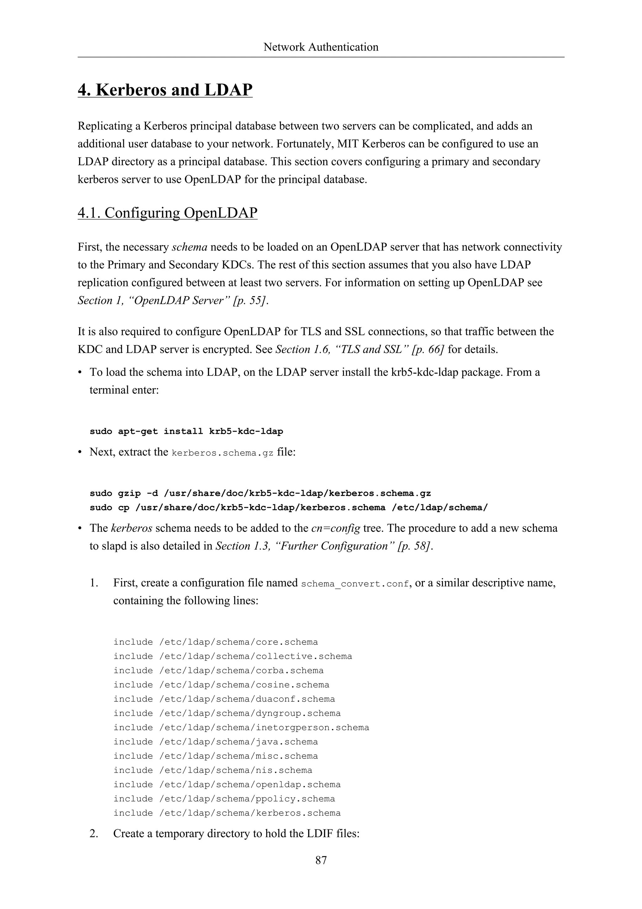 Network Authentication


4. Kerberos and LDAP
Replicating a Kerberos principal database between two servers can be complicated, and adds an
additional user database to your network. Fortunately, MIT Kerberos can be configured to use an
LDAP directory as a principal database. This section covers configuring a primary and secondary
kerberos server to use OpenLDAP for the principal database.

4.1. Configuring OpenLDAP

First, the necessary schema needs to be loaded on an OpenLDAP server that has network connectivity
to the Primary and Secondary KDCs. The rest of this section assumes that you also have LDAP
replication configured between at least two servers. For information on setting up OpenLDAP see
Section 1, “OpenLDAP Server” [p. 55].

It is also required to configure OpenLDAP for TLS and SSL connections, so that traffic between the
KDC and LDAP server is encrypted. See Section 1.6, “TLS and SSL” [p. 66] for details.
• To load the schema into LDAP, on the LDAP server install the krb5-kdc-ldap package. From a
  terminal enter:


  sudo apt-get install krb5-kdc-ldap

• Next, extract the kerberos.schema.gz file:


  sudo gzip -d /usr/share/doc/krb5-kdc-ldap/kerberos.schema.gz
  sudo cp /usr/share/doc/krb5-kdc-ldap/kerberos.schema /etc/ldap/schema/

• The kerberos schema needs to be added to the cn=config tree. The procedure to add a new schema
  to slapd is also detailed in Section 1.3, “Further Configuration” [p. 58].


  1.   First, create a configuration file named schema_convert.conf, or a similar descriptive name,
       containing the following lines:


       include /etc/ldap/schema/core.schema
       include /etc/ldap/schema/collective.schema
       include /etc/ldap/schema/corba.schema
       include /etc/ldap/schema/cosine.schema
       include /etc/ldap/schema/duaconf.schema
       include /etc/ldap/schema/dyngroup.schema
       include /etc/ldap/schema/inetorgperson.schema
       include /etc/ldap/schema/java.schema
       include /etc/ldap/schema/misc.schema
       include /etc/ldap/schema/nis.schema
       include /etc/ldap/schema/openldap.schema
       include /etc/ldap/schema/ppolicy.schema
       include /etc/ldap/schema/kerberos.schema

  2.   Create a temporary directory to hold the LDIF files:

                                                 87
 