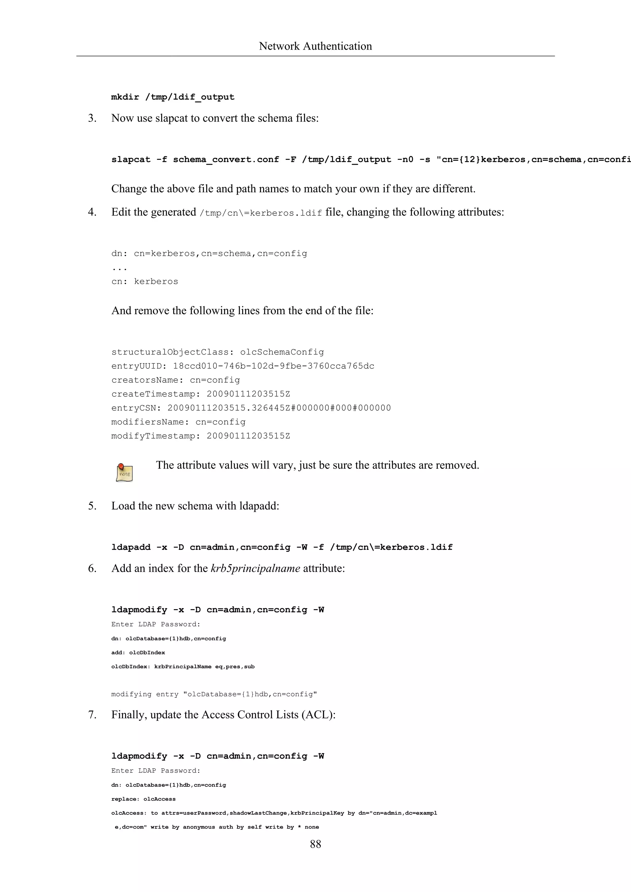 Network Authentication



     mkdir /tmp/ldif_output

3.   Now use slapcat to convert the schema files:


     slapcat -f schema_convert.conf -F /tmp/ldif_output -n0 -s "cn={12}kerberos,cn=schema,cn=confi


     Change the above file and path names to match your own if they are different.

4.   Edit the generated /tmp/cn=kerberos.ldif file, changing the following attributes:


     dn: cn=kerberos,cn=schema,cn=config
     ...
     cn: kerberos


     And remove the following lines from the end of the file:


     structuralObjectClass: olcSchemaConfig
     entryUUID: 18ccd010-746b-102d-9fbe-3760cca765dc
     creatorsName: cn=config
     createTimestamp: 20090111203515Z
     entryCSN: 20090111203515.326445Z#000000#000#000000
     modifiersName: cn=config
     modifyTimestamp: 20090111203515Z


                 The attribute values will vary, just be sure the attributes are removed.


5.   Load the new schema with ldapadd:


     ldapadd -x -D cn=admin,cn=config -W -f /tmp/cn=kerberos.ldif

6.   Add an index for the krb5principalname attribute:


     ldapmodify -x -D cn=admin,cn=config -W
     Enter LDAP Password:
     dn: olcDatabase={1}hdb,cn=config

     add: olcDbIndex

     olcDbIndex: krbPrincipalName eq,pres,sub



     modifying entry "olcDatabase={1}hdb,cn=config"

7.   Finally, update the Access Control Lists (ACL):


     ldapmodify -x -D cn=admin,cn=config -W
     Enter LDAP Password:
     dn: olcDatabase={1}hdb,cn=config

     replace: olcAccess

     olcAccess: to attrs=userPassword,shadowLastChange,krbPrincipalKey by dn="cn=admin,dc=exampl

      e,dc=com" write by anonymous auth by self write by * none


                                                            88
 