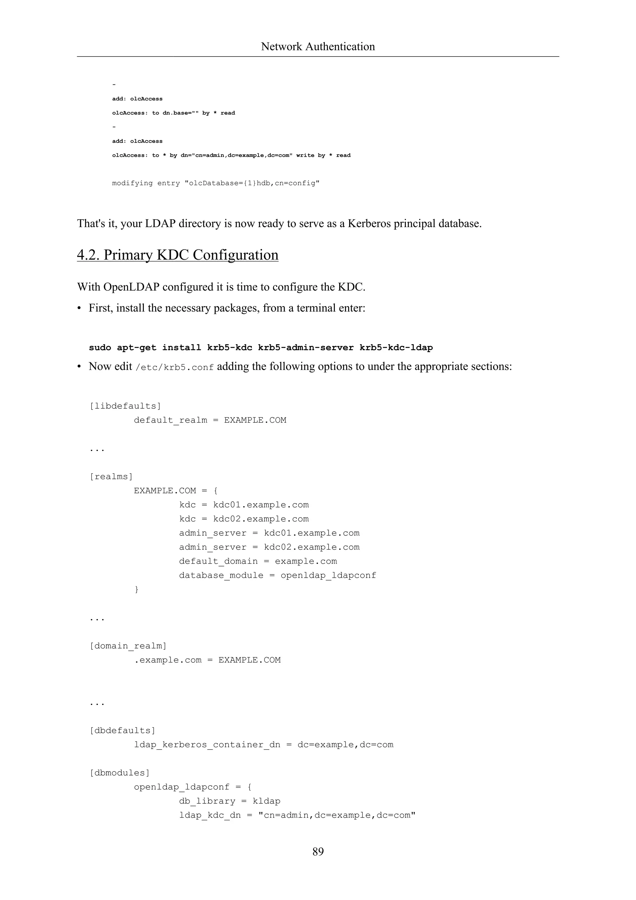 Network Authentication


        -

        add: olcAccess

        olcAccess: to dn.base="" by * read

        -

        add: olcAccess

        olcAccess: to * by dn="cn=admin,dc=example,dc=com" write by * read



        modifying entry "olcDatabase={1}hdb,cn=config"




That's it, your LDAP directory is now ready to serve as a Kerberos principal database.

4.2. Primary KDC Configuration

With OpenLDAP configured it is time to configure the KDC.
• First, install the necessary packages, from a terminal enter:


  sudo apt-get install krb5-kdc krb5-admin-server krb5-kdc-ldap

• Now edit /etc/krb5.conf adding the following options to under the appropriate sections:


  [libdefaults]
             default_realm = EXAMPLE.COM

  ...

  [realms]
             EXAMPLE.COM = {
                     kdc = kdc01.example.com
                          kdc = kdc02.example.com
                          admin_server = kdc01.example.com
                          admin_server = kdc02.example.com
                          default_domain = example.com
                          database_module = openldap_ldapconf
             }

  ...

  [domain_realm]
             .example.com = EXAMPLE.COM



  ...


  [dbdefaults]
             ldap_kerberos_container_dn = dc=example,dc=com

  [dbmodules]
             openldap_ldapconf = {
                          db_library = kldap
                          ldap_kdc_dn = "cn=admin,dc=example,dc=com"



                                                               89
 