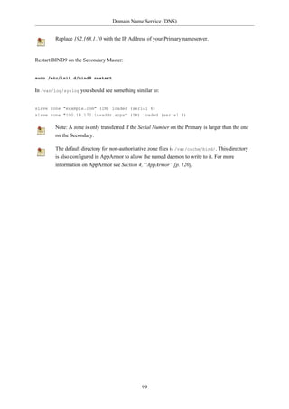 Domain Name Service (DNS)


         Replace 192.168.1.10 with the IP Address of your Primary nameserver.


Restart BIND9 on the Secondary Master:


sudo /etc/init.d/bind9 restart

In /var/log/syslog you should see something similar to:


slave zone "example.com" (IN) loaded (serial 6)
slave zone "100.18.172.in-addr.arpa" (IN) loaded (serial 3)

         Note: A zone is only transferred if the Serial Number on the Primary is larger than the one
         on the Secondary.

         The default directory for non-authoritative zone files is /var/cache/bind/. This directory
         is also configured in AppArmor to allow the named daemon to write to it. For more
         information on AppArmor see Section 4, “AppArmor” [p. 120].




                                                 99
 