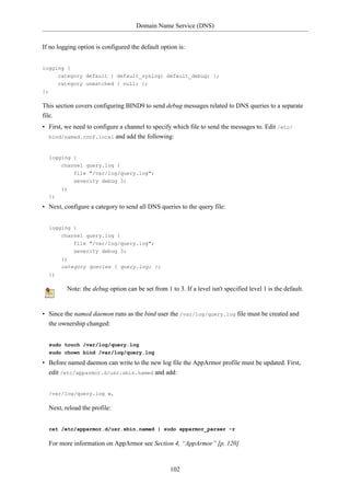 Domain Name Service (DNS)


If no logging option is configured the default option is:


logging {
     category default { default_syslog; default_debug; };
     category unmatched { null; };
};

This section covers configuring BIND9 to send debug messages related to DNS queries to a separate
file.
• First, we need to configure a channel to specify which file to send the messages to. Edit /etc/
  bind/named.conf.local and add the following:



     logging {
          channel query.log {
              file "/var/log/query.log";
              severity debug 3;
          };
     };

• Next, configure a category to send all DNS queries to the query file:


     logging {
         channel query.log {
               file "/var/log/query.log";
               severity debug 3;
          };
          category queries { query.log; };
     };

            Note: the debug option can be set from 1 to 3. If a level isn't specified level 1 is the default.


• Since the named daemon runs as the bind user the /var/log/query.log file must be created and
  the ownership changed:


     sudo touch /var/log/query.log
     sudo chown bind /var/log/query.log

• Before named daemon can write to the new log file the AppArmor profile must be updated. First,
  edit /etc/apparmor.d/usr.sbin.named and add:


     /var/log/query.log w,

     Next, reload the profile:


     cat /etc/apparmor.d/usr.sbin.named | sudo apparmor_parser -r

     For more information on AppArmor see Section 4, “AppArmor” [p. 120]



                                                      102
 