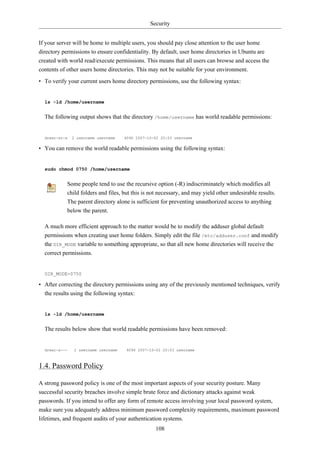 Security


If your server will be home to multiple users, you should pay close attention to the user home
directory permissions to ensure confidentiality. By default, user home directories in Ubuntu are
created with world read/execute permissions. This means that all users can browse and access the
contents of other users home directories. This may not be suitable for your environment.
• To verify your current users home directory permissions, use the following syntax:


  ls -ld /home/username


  The following output shows that the directory /home/username has world readable permissions:


  drwxr-xr-x   2 username username   4096 2007-10-02 20:03 username

• You can remove the world readable permissions using the following syntax:


  sudo chmod 0750 /home/username


           Some people tend to use the recursive option (-R) indiscriminately which modifies all
           child folders and files, but this is not necessary, and may yield other undesirable results.
           The parent directory alone is sufficient for preventing unauthorized access to anything
           below the parent.

  A much more efficient approach to the matter would be to modify the adduser global default
  permissions when creating user home folders. Simply edit the file /etc/adduser.conf and modify
  the DIR_MODE variable to something appropriate, so that all new home directories will receive the
  correct permissions.


  DIR_MODE=0750

• After correcting the directory permissions using any of the previously mentioned techniques, verify
  the results using the following syntax:


  ls -ld /home/username


  The results below show that world readable permissions have been removed:


  drwxr-x---   2 username username   4096 2007-10-02 20:03 username



1.4. Password Policy

A strong password policy is one of the most important aspects of your security posture. Many
successful security breaches involve simple brute force and dictionary attacks against weak
passwords. If you intend to offer any form of remote access involving your local password system,
make sure you adequately address minimum password complexity requirements, maximum password
lifetimes, and frequent audits of your authentication systems.
                                                  108
 