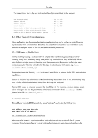 Security


  The output below shows the new policies that have been established for the account:


  Last password change                                        : Jan 20, 2008
  Password expires                                            : Apr 19, 2008
  Password inactive                                           : May 19, 2008
  Account expires                                             : Jan 31, 2008
  Minimum number of days between password change              : 5
  Maximum number of days between password change              : 90
  Number of days of warning before password expires           : 14



1.5. Other Security Considerations

Many applications use alternate authentication mechanisms that can be easily overlooked by even
experienced system administrators. Therefore, it is important to understand and control how users
authenticate and gain access to services and applications on your server.

1.5.1. SSH Access by Disabled Users

Simply disabling/locking a user account will not prevent a user from logging into your server
remotely if they have previously set up RSA public key authentication. They will still be able to
gain shell access to the server, without the need for any password. Remember to check the users
home directory for files that will allow for this type of authenticated SSH access. e.g. /home/
username/.ssh/authorized_keys.


Remove or rename the directory .ssh/ in the user's home folder to prevent further SSH authentication
capabilities.

Be sure to check for any established SSH connections by the disabled user, as it is possible they may
have existing inbound or outbound connections. Kill any that are found.

Restrict SSH access to only user accounts that should have it. For example, you may create a group
called "sshlogin" and add the group name as the value associated with the AllowGroups variable
located in the file /etc/ssh/sshd_config.


AllowGroups sshlogin


Then add your permitted SSH users to the group "sshlogin", and restart the SSH service.


sudo adduser username sshlogin
sudo /etc/init.d/ssh restart


1.5.2. External User Database Authentication

Most enterprise networks require centralized authentication and access controls for all system
resources. If you have configured your server to authenticate users against external databases, be



                                                     110
 