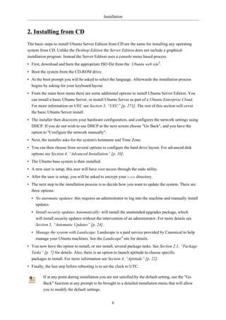Installation


2. Installing from CD
The basic steps to install Ubuntu Server Edition from CD are the same for installing any operating
system from CD. Unlike the Desktop Edition the Server Edition does not include a graphical
installation program. Instead the Server Edition uses a console menu based process.
• First, download and burn the appropriate ISO file from the Ubuntu web site3.
• Boot the system from the CD-ROM drive.
• At the boot prompt you will be asked to select the language. Afterwards the installation process
  begins by asking for your keyboard layout.
• From the main boot menu there are some additional options to install Ubuntu Server Edition. You
  can install a basic Ubuntu Server, or install Ubuntu Server as part of a Ubuntu Enterprise Cloud.
  For more information on UEC see Section 3, “UEC” [p. 271]. The rest of this section will cover
  the basic Ubuntu Server install.
• The installer then discovers your hardware configuration, and configures the network settings using
  DHCP. If you do not wish to use DHCP at the next screen choose "Go Back", and you have the
  option to "Configure the network manually".
• Next, the installer asks for the system's hostname and Time Zone.
• You can then choose from several options to configure the hard drive layout. For advanced disk
  options see Section 4, “Advanced Installation” [p. 10].
• The Ubuntu base system is then installed.
• A new user is setup, this user will have root access through the sudo utility.
• After the user is setup, you will be asked to encrypt your home directory.
• The next step in the installation process is to decide how you want to update the system. There are
  three options:
  • No automatic updates: this requires an administrator to log into the machine and manually install
    updates.
  • Install security updates Automatically: will install the unattended-upgrades package, which
    will install security updates without the intervention of an administrator. For more details see
    Section 5, “Automatic Updates” [p. 24].
  • Manage the system with Landscape: Landscape is a paid service provided by Canonical to help
    manage your Ubuntu machines. See the Landscape4 site for details.
• You now have the option to install, or not install, several package tasks. See Section 2.1, “Package
  Tasks” [p. 7] for details. Also, there is an option to launch aptitude to choose specific
  packages to install. For more information see Section 4, “Aptitude” [p. 22].
• Finally, the last step before rebooting is to set the clock to UTC.

         If at any point during installation you are not satisfied by the default setting, use the "Go
         Back" function at any prompt to be brought to a detailed installation menu that will allow
         you to modify the default settings.


                                                    6
 