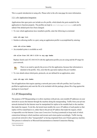 Security


This is a quick introduction to using ufw. Please refer to the ufw man page for more information.

3.2.1. ufw Application Integration

Applications that open ports can include an ufw profile, which details the ports needed for the
application to function properly. The profiles are kept in /etc/ufw/applications.d, and can be
edited if the default ports have been changed.
• To view which applications have installed a profile, enter the following in a terminal:


      sudo ufw app list

• Similar to allowing traffic to a port, using an application profile is accomplished by entering:


      sudo ufw allow Samba

• An extended syntax is available as well:


      ufw allow from 192.168.0.0/24 to any app Samba


      Replace Samba and 192.168.0.0/24 with the application profile you are using and the IP range for
      your network.

                    There is no need to specify the protocol for the application, because that information is
                    detailed in the profile. Also, note that the app name replaces the port number.
• To view details about which ports, protocols, etc are defined for an application, enter:


      sudo ufw app info Samba


Not all applications that require opening a network port come with ufw profiles, but if you have
profiled an application and want the file to be included with the package, please file a bug against the
package in Launchpad1.

3.3. IP Masquerading

The purpose of IP Masquerading is to allow machines with private, non-routable IP addresses on your
network to access the Internet through the machine doing the masquerading. Traffic from your private
network destined for the Internet must be manipulated for replies to be routable back to the machine
that made the request. To do this, the kernel must modify the source IP address of each packet so that
replies will be routed back to it, rather than to the private IP address that made the request, which
is impossible over the Internet. Linux uses Connection Tracking (conntrack) to keep track of which
connections belong to which machines and reroute each return packet accordingly. Traffic leaving
your private network is thus "masqueraded" as having originated from your Ubuntu gateway machine.
This process is referred to in Microsoft documentation as Internet Connection Sharing.

1
    https://launchpad.net/



                                                          115
 