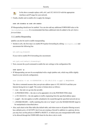 Security


            In the above example replace eth0, eth1, and 192.168.0.0/24 with the appropriate
            interfaces and IP range for your network.
• Finally, disable and re-enable ufw to apply the changes:


  sudo ufw disable && sudo ufw enable

IP Masquerading should now be enabled. You can also add any additional FORWARD rules to the
/etc/ufw/before.rules. It is recommended that these additional rules be added to the ufw-before-
forward chain.

3.3.2. iptables Masquerading

iptables can also be used to enable masquerading.
• Similar to ufw, the first step is to enable IPv4 packet forwarding by editing /etc/sysctl.conf and
  uncomment the following line


  net.ipv4.ip_forward=1

  If you wish to enable IPv6 forwarding also uncomment:


  net.ipv6.conf.default.forwarding=1

• Next, execute the sysctl command to enable the new settings in the configuration file:


  sudo sysctl -p

• IP Masquerading can now be accomplished with a single iptables rule, which may differ slightly
  based on your network configuration:


  sudo iptables -t nat -A POSTROUTING -s 192.168.0.0/16 -o ppp0 -j MASQUERADE

  The above command assumes that your private address space is 192.168.0.0/16 and that your
  Internet-facing device is ppp0. The syntax is broken down as follows:
  • -t nat -- the rule is to go into the nat table
  • -A POSTROUTING -- the rule is to be appended (-A) to the POSTROUTING chain
  • -s 192.168.0.0/16 -- the rule applies to traffic originating from the specified address space
  • -o ppp0 -- the rule applies to traffic scheduled to be routed through the specified network device
  • -j MASQUERADE -- traffic matching this rule is to "jump" (-j) to the MASQUERADE target to
    be manipulated as described above
• Also, each chain in the filter table (the default table, and where most or all packet filtering occurs)
  has a default policy of ACCEPT, but if you are creating a firewall in addition to a gateway device,
  you may have set the policies to DROP or REJECT, in which case your masqueraded traffic needs
  to be allowed through the FORWARD chain for the above rule to work:




                                                       117
 