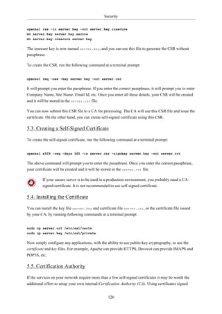 Security


openssl rsa -in server.key -out server.key.insecure
mv server.key server.key.secure
mv server.key.insecure server.key


The insecure key is now named server.key, and you can use this file to generate the CSR without
passphrase.

To create the CSR, run the following command at a terminal prompt:


openssl req -new -key server.key -out server.csr


It will prompt you enter the passphrase. If you enter the correct passphrase, it will prompt you to enter
Company Name, Site Name, Email Id, etc. Once you enter all these details, your CSR will be created
and it will be stored in the server.csr file.

You can now submit this CSR file to a CA for processing. The CA will use this CSR file and issue the
certificate. On the other hand, you can create self-signed certificate using this CSR.

5.3. Creating a Self-Signed Certificate

To create the self-signed certificate, run the following command at a terminal prompt:


openssl x509 -req -days 365 -in server.csr -signkey server.key -out server.crt


The above command will prompt you to enter the passphrase. Once you enter the correct passphrase,
your certificate will be created and it will be stored in the server.crt file.

         If your secure server is to be used in a production environment, you probably need a CA-
         signed certificate. It is not recommended to use self-signed certificate.

5.4. Installing the Certificate

You can install the key file server.key and certificate file server.crt, or the certificate file issued
by your CA, by running following commands at a terminal prompt:


sudo cp server.crt /etc/ssl/certs
sudo cp server.key /etc/ssl/private


Now simply configure any applications, with the ability to use public-key cryptography, to use the
certificate and key files. For example, Apache can provide HTTPS, Dovecot can provide IMAPS and
POP3S, etc.

5.5. Certification Authority

If the services on your network require more than a few self-signed certificates it may be worth the
additional effort to setup your own internal Certification Authority (CA). Using certificates signed


                                                   126
 