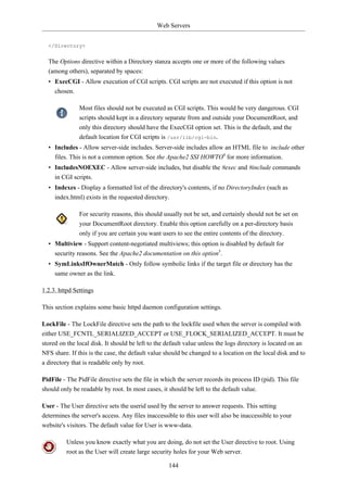 Web Servers


  </Directory>


  The Options directive within a Directory stanza accepts one or more of the following values
  (among others), separated by spaces:
  • ExecCGI - Allow execution of CGI scripts. CGI scripts are not executed if this option is not
    chosen.

               Most files should not be executed as CGI scripts. This would be very dangerous. CGI
               scripts should kept in a directory separate from and outside your DocumentRoot, and
               only this directory should have the ExecCGI option set. This is the default, and the
               default location for CGI scripts is /usr/lib/cgi-bin.
  • Includes - Allow server-side includes. Server-side includes allow an HTML file to include other
    files. This is not a common option. See the Apache2 SSI HOWTO4 for more information.
  • IncludesNOEXEC - Allow server-side includes, but disable the #exec and #include commands
    in CGI scripts.
  • Indexes - Display a formatted list of the directory's contents, if no DirectoryIndex (such as
    index.html) exists in the requested directory.

               For security reasons, this should usually not be set, and certainly should not be set on
               your DocumentRoot directory. Enable this option carefully on a per-directory basis
               only if you are certain you want users to see the entire contents of the directory.
  • Multiview - Support content-negotiated multiviews; this option is disabled by default for
    security reasons. See the Apache2 documentation on this option5.
  • SymLinksIfOwnerMatch - Only follow symbolic links if the target file or directory has the
    same owner as the link.

1.2.3. httpd Settings

This section explains some basic httpd daemon configuration settings.

LockFile - The LockFile directive sets the path to the lockfile used when the server is compiled with
either USE_FCNTL_SERIALIZED_ACCEPT or USE_FLOCK_SERIALIZED_ACCEPT. It must be
stored on the local disk. It should be left to the default value unless the logs directory is located on an
NFS share. If this is the case, the default value should be changed to a location on the local disk and to
a directory that is readable only by root.

PidFile - The PidFile directive sets the file in which the server records its process ID (pid). This file
should only be readable by root. In most cases, it should be left to the default value.

User - The User directive sets the userid used by the server to answer requests. This setting
determines the server's access. Any files inaccessible to this user will also be inaccessible to your
website's visitors. The default value for User is www-data.

          Unless you know exactly what you are doing, do not set the User directive to root. Using
          root as the User will create large security holes for your Web server.

                                                   144
 