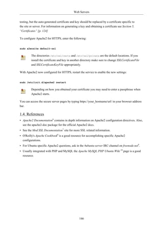 Web Servers


testing, but the auto-generated certificate and key should be replaced by a certificate specific to
the site or server. For information on generating a key and obtaining a certificate see Section 5,
“Certificates” [p. 124]

To configure Apache2 for HTTPS, enter the following:


sudo a2ensite default-ssl

         The directories /etc/ssl/certs and /etc/ssl/private are the default locations. If you
         install the certificate and key in another directory make sure to change SSLCertificateFile
         and SSLCertificateKeyFile appropriately.

With Apache2 now configured for HTTPS, restart the service to enable the new settings:


sudo /etc/init.d/apache2 restart

         Depending on how you obtained your certificate you may need to enter a passphrase when
         Apache2 starts.

You can access the secure server pages by typing https://your_hostname/url/ in your browser address
bar.

1.4. References
• Apache2 Documentation6 contains in depth information on Apache2 configuration directives. Also,
  see the apache2-doc package for the official Apache2 docs.
• See the Mod SSL Documentation7 site for more SSL related information.
• O'Reilly's Apache Cookbook8 is a good resource for accomplishing specific Apache2
  configurations.
• For Ubuntu specific Apache2 questions, ask in the #ubuntu-server IRC channel on freenode.net9.
• Usually integrated with PHP and MySQL the Apache MySQL PHP Ubuntu Wiki 10 page is a good
  resource.




                                                   146
 