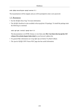 Databases


sudo dpkg-reconfigure mysql-server-5.1

The mysql daemon will be stopped, and you will be prompted to enter a new password.

1.3. Resources
• See the MySQL Home Page1 for more information.
• The MySQL Handbook is also available in the mysql-doc-5.0 package. To install the package enter
  the following in a terminal:


  sudo apt-get install mysql-doc-5.0

  The documentation is in HTML format, to view them enter file:///usr/share/doc/mysql-doc-5.0/
  refman-5.0-en.html-chapter/index.html in your browser's address bar.
• For general SQL information see Using SQL Special Edition2 by Rafe Colburn.
• The Apache MySQL PHP Ubuntu Wiki3 page also has useful information.




                                               159
 
