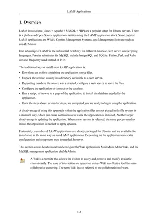 LAMP Applications


1. Overview
LAMP installations (Linux + Apache + MySQL + PHP) are a popular setup for Ubuntu servers. There
is a plethora of Open Source applications written using the LAMP application stack. Some popular
LAMP applications are Wiki's, Content Management Systems, and Management Software such as
phpMyAdmin.

One advantage of LAMP is the substantial flexibility for different database, web server, and scripting
languages. Popular substitutes for MySQL include PostgreSQL and SQLite. Python, Perl, and Ruby
are also frequently used instead of PHP.

The traditional way to install most LAMP applications is:
• Download an archive containing the application source files.
• Unpack the archive, usually in a directory accessible to a web server.
• Depending on where the source was extracted, configure a web server to serve the files.
• Configure the application to connect to the database.
• Run a script, or browse to a page of the application, to install the database needed by the
  application.
• Once the steps above, or similar steps, are completed you are ready to begin using the application.

A disadvantage of using this approach is that the application files are not placed in the file system in
a standard way, which can cause confusion as to where the application is installed. Another larger
disadvantage is updating the application. When a new version is released, the same process used to
install the application is needed to apply updates.

Fortunately, a number of LAMP applications are already packaged for Ubuntu, and are available for
installation in the same way as non-LAMP applications. Depending on the application some extra
configuration and setup steps may be needed, however.

This section covers howto install and configure the Wiki applications MoinMoin, MediaWiki, and the
MySQL management application phpMyAdmin.

         A Wiki is a website that allows the visitors to easily add, remove and modify available
         content easily. The ease of interaction and operation makes Wiki an effective tool for mass
         collaborative authoring. The term Wiki is also referred to the collaborative software.




                                                   163
 