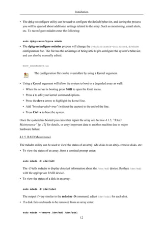 Installation


• The dpkg-reconfigure utility can be used to configure the default behavior, and during the process
  you will be queried about additional settings related to the array. Such as monitoring, email alerts,
  etc. To reconfigure mdadm enter the following:


  sudo dpkg-reconfigure mdadm

• The dpkg-reconfigure mdadm process will change the /etc/initramfs-tools/conf.d/mdadm
  configuration file. The file has the advantage of being able to pre-configure the system's behavior,
  and can also be manually edited:


  BOOT_DEGRADED=true


            The configuration file can be overridden by using a Kernel argument.


• Using a Kernel argument will allow the system to boot to a degraded array as well:
  • When the server is booting press Shift to open the Grub menu.
  • Press e to edit your kernel command options.
  • Press the down arrow to highlight the kernel line.
  • Add "bootdegraded=true" (without the quotes) to the end of the line.
  • Press Ctrl+x to boot the system.

Once the system has booted you can either repair the array see Section 4.1.5, “RAID
Maintenance” [p. 12] for details, or copy important data to another machine due to major
hardware failure.

4.1.5. RAID Maintenance

The mdadm utility can be used to view the status of an array, add disks to an array, remove disks, etc:
• To view the status of an array, from a terminal prompt enter:


  sudo mdadm -D /dev/md0


  The -D tells mdadm to display detailed information about the /dev/md0 device. Replace /dev/md0
  with the appropriate RAID device.
• To view the status of a disk in an array:


  sudo mdadm -E /dev/sda1


  The output if very similar to the mdadm -D command, adjust /dev/sda1 for each disk.
• If a disk fails and needs to be removed from an array enter:


  sudo mdadm --remove /dev/md0 /dev/sda1

                                                   12
 