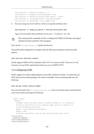 Email Services


       sudo postconf -e 'smtpd_tls_loglevel = 1'
       sudo postconf -e 'smtpd_tls_received_header = yes'
       sudo postconf -e 'smtpd_tls_session_cache_timeout = 3600s'
       sudo postconf -e 'tls_random_source = dev:/dev/urandom'
       sudo postconf -e 'myhostname = mail.example.com'

4.     If you are using your own Certificate Authority to sign the certificate enter:


       sudo postconf -e 'smtpd_tls_CAfile = /etc/ssl/certs/cacert.pem'


       Again, for more details about certificates see Section 5, “Certificates” [p. 124].

              After running all the commands, Postfix is configured for SMTP-AUTH and a self-signed
              certificate has been created for TLS encryption.

Now, the file /etc/postfix/main.cf should look like this1.

The postfix initial configuration is complete. Run the following command to restart the postfix
daemon:


sudo /etc/init.d/postfix restart


Postfix supports SMTP-AUTH as defined in RFC25542. It is based on SASL3. However it is still
necessary to set up SASL authentication before you can use SMTP-AUTH.

1.4. Configuring SASL

Postfix supports two SASL implementations Cyrus SASL and Dovecot SASL. To enable Dovecot
SASL the dovecot-common package will need to be installed. From a terminal prompt enter the
following:


sudo apt-get install dovecot-common


Next you will need to edit /etc/dovecot/dovecot.conf. In the auth default section uncomment the
socket listen option and change the following:


     socket listen {
       #master {
          # Master socket provides access to userdb information. It's typically
          # used to give Dovecot's local delivery agent access to userdb so it
          # can find mailbox locations.
          #path = /var/run/dovecot/auth-master
          #mode = 0600
          # Default user/group is the one who started dovecot-auth (root)

1
  ../sample/postfix_configuration
2
  http://www.ietf.org/rfc/rfc2554.txt
3
  http://www.ietf.org/rfc/rfc2222.txt



                                                      183
 