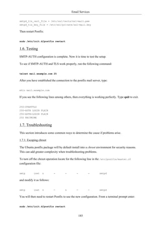 Email Services


smtpd_tls_cert_file = /etc/ssl/certs/ssl-mail.pem
smtpd_tls_key_file = /etc/ssl/private/ssl-mail.key

Then restart Postfix:


sudo /etc/init.d/postfix restart


1.6. Testing
SMTP-AUTH configuration is complete. Now it is time to test the setup.

To see if SMTP-AUTH and TLS work properly, run the following command:


telnet mail.example.com 25

After you have established the connection to the postfix mail server, type:


ehlo mail.example.com

If you see the following lines among others, then everything is working perfectly. Type quit to exit.


250-STARTTLS
250-AUTH LOGIN PLAIN
250-AUTH=LOGIN PLAIN
250 8BITMIME


1.7. Troubleshooting
This section introduces some common ways to determine the cause if problems arise.

1.7.1. Escaping chroot

The Ubuntu postfix package will by default install into a chroot environment for security reasons.
This can add greater complexity when troubleshooting problems.

To turn off the chroot operation locate for the following line in the /etc/postfix/master.cf
configuration file:


smtp        inet   n         -        -         -         -         smtpd

and modify it as follows:


smtp        inet   n         -        n         -         -         smtpd

You will then need to restart Postfix to use the new configuration. From a terminal prompt enter:


sudo /etc/init.d/postfix restart


                                                    185
 