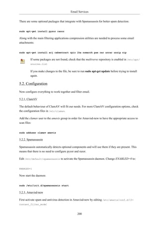 Email Services


There are some optional packages that integrate with Spamassassin for better spam detection:


sudo apt-get install pyzor razor

Along with the main filtering applications compression utilities are needed to process some email
attachments:


sudo apt-get install arj cabextract cpio lha nomarch pax rar unrar unzip zip

         If some packages are not found, check that the multiverse repository is enabled in /etc/apt/
         sources.list


         If you make changes to the file, be sure to run sudo apt-get update before trying to install
         again.

5.2. Configuration

Now configure everything to work together and filter email.

5.2.1. ClamAV

The default behaviour of ClamAV will fit our needs. For more ClamAV configuration options, check
the configuration files in /etc/clamav.

Add the clamav user to the amavis group in order for Amavisd-new to have the appropriate access to
scan files:


sudo adduser clamav amavis

5.2.2. Spamassassin

Spamassassin automatically detects optional components and will use them if they are present. This
means that there is no need to configure pyzor and razor.

Edit /etc/default/spamassassin to activate the Spamassassin daemon. Change ENABLED=0 to:


ENABLED=1

Now start the daemon:


sudo /etc/init.d/spamassassin start

5.2.3. Amavisd-new

First activate spam and antivirus detection in Amavisd-new by editing /etc/amavis/conf.d/15-
content_filter_mode:



                                                 200
 