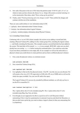 Installation


9.   Now add a filesystem to the new LVM. Select the partition under "LVM VG vg01, LV srv", or
     whatever name you have chosen, the choose Use as. Setup a file system as normal selecting /srv
     as the mount point. Once done, select "Done setting up the partition".
10. Finally, select "Finish partitioning and write changes to disk". Then confirm the changes and
    continue with the rest of the installation.

There are some useful utilities to view information about LVM:
• vgdisplay: shows information about Volume Groups.
• lvdisplay: has information about Logical Volumes.
• pvdisplay: similarly displays information about Physical Volumes.

4.2.3. Extending Volume Groups

Continuing with srv as an LVM volume example, this section covers adding a second hard disk,
creating a Physical Volume (PV), adding it to the volume group (VG), extending the logical volume
srv and finally extending the filesystem. This example assumes a second hard disk has been added to
the system. This hard disk will be named /dev/sdb in our example. BEWARE: make sure you don't
already have an existing /dev/sdb before issuing the commands below. You could lose some data
if you issue those commands on a non-empty disk. In our example we will use the entire disk as a
physical volume (you could choose to create partitions and use them as different physical volumes)

1.   First, create the physical volume, in a terminal execute:


     sudo pvcreate /dev/sdb

2.   Now extend the Volume Group (VG):


     sudo vgextend vg01 /dev/sdb

3.   Use vgdisplay to find out the free physical extents - Free PE / size (the size you can allocate). We
     will assume a free size of 511 PE (equivalent to 2GB with a PE size of 4MB) and we will use the
     whole free space available. Use your own PE and/or free space.

     The Logical Volume (LV) can now be extended by different methods, we will only see how to
     use the PE to extend the LV:


     sudo lvextend /dev/vg01/srv -l +511


     The -l option allows the LV to be extended using PE. The -L option allows the LV to be
     extended using Meg, Gig, Tera, etc bytes.
4.   Even though you are supposed to be able to expand an ext3 or ext4 filesystem without
     unmounting it first, it may be a good practice to unmount it anyway and check the filesystem, so
     that you don't mess up the day you want to reduce a logical volume (in that case unmounting first
     is compulsory).


                                                   15
 
