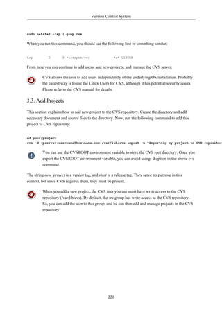 Version Control System



sudo netstat -tap | grep cvs

When you run this command, you should see the following line or something similar:


tcp          0        0 *:cvspserver                  *:* LISTEN

From here you can continue to add users, add new projects, and manage the CVS server.

         CVS allows the user to add users independently of the underlying OS installation. Probably
         the easiest way is to use the Linux Users for CVS, although it has potential security issues.
         Please refer to the CVS manual for details.

3.3. Add Projects

This section explains how to add new project to the CVS repository. Create the directory and add
necessary document and source files to the directory. Now, run the following command to add this
project to CVS repository:


cd your/project
cvs -d :pserver:username@hostname.com:/var/lib/cvs import -m "Importing my project to CVS repository

         You can use the CVSROOT environment variable to store the CVS root directory. Once you
         export the CVSROOT environment variable, you can avoid using -d option in the above cvs
         command.

The string new_project is a vendor tag, and start is a release tag. They serve no purpose in this
context, but since CVS requires them, they must be present.

         When you add a new project, the CVS user you use must have write access to the CVS
         repository (/var/lib/cvs). By default, the src group has write access to the CVS repository.
         So, you can add the user to this group, and he can then add and manage projects in the CVS
         repository.




                                                  220
 