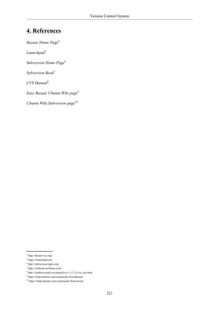 Version Control System


4. References
Bazaar Home Page4

Launchpad5

Subversion Home Page6

Subversion Book7

CVS Manual8

Easy Bazaar Ubuntu Wiki page9

Ubuntu Wiki Subversion page10




4
  http://bazaar-vcs.org/
5
  https://launchpad.net/
6
  http://subversion.tigris.org/
7
  http://svnbook.red-bean.com/
8
  http://ximbiot.com/cvs/manual/cvs-1.11.21/cvs_toc.html
9
  https://help.ubuntu.com/community/EasyBazaar
10
   https://help.ubuntu.com/community/Subversion



                                                              221
 