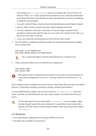 Windows Networking


       This example uses /srv/samba/sharename because, according to the Filesystem Hierarchy
       Standard (FHS), /srv3 is where site-specific data should be served. Technically Samba shares
       can be placed anywhere on the filesystem as long as the permissions are correct, but adhering
       to standards is recommended.
     • browsable: enables Windows clients to browse the shared directory using Windows Explorer.
     • guest ok: allows clients to connect to the share without supplying a password.
     • read only: determines if the share is read only or if write privileges are granted. Write
       privileges are allowed only when the value is no, as is seen in this example. If the value is yes,
       then access to the share is read only.
     • create mask: determines the permissions new files will have when created.
3.   Now that Samba is configured, the directory needs to be created and the permissions changed.
     From a terminal enter:


     sudo mkdir -p /srv/samba/share
     sudo chown nobody.nogroup /srv/samba/share/

              The -p switch tells mkdir to create the entire directory tree if it doesn't exist.


4.   Finally, restart the samba services to enable the new configuration:


     sudo restart smbd
     sudo restart nmbd

         Once again, the above configuration gives all access to any client on the local network. For
         a more secure configuration see Section 4, “Securing a Samba File and Print Server” [p.
         229].

From a Windows client you should now be able to browse to the Ubuntu file server and see the shared
directory. To check that everything is working try creating a directory from Windows.

To create additional shares simply create new [dir] sections in /etc/samba/smb.conf, and restart
Samba. Just make sure that the directory you want to share actually exists and the permissions are
correct.

         The file share named "[share]" and the path /srv/samba/share are just examples. Adjust
         the share and path names to fit your environment. It is a good idea to name a share after a
         directory on the file system. Another example would be a share name of [qa] with a path of
         /srv/samba/qa.


2.3. Resources
• For in depth Samba configurations see the Samba HOWTO Collection4
• The guide is also available in printed format5.



                                                    225
 
