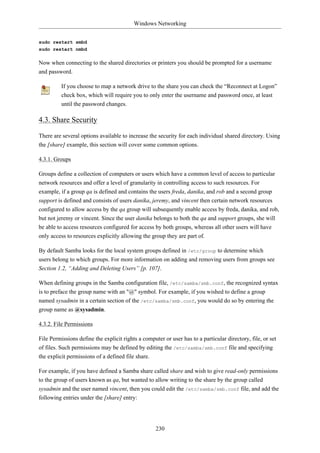 Windows Networking


sudo restart smbd
sudo restart nmbd

Now when connecting to the shared directories or printers you should be prompted for a username
and password.

          If you choose to map a network drive to the share you can check the “Reconnect at Logon”
          check box, which will require you to only enter the username and password once, at least
          until the password changes.

4.3. Share Security

There are several options available to increase the security for each individual shared directory. Using
the [share] example, this section will cover some common options.

4.3.1. Groups

Groups define a collection of computers or users which have a common level of access to particular
network resources and offer a level of granularity in controlling access to such resources. For
example, if a group qa is defined and contains the users freda, danika, and rob and a second group
support is defined and consists of users danika, jeremy, and vincent then certain network resources
configured to allow access by the qa group will subsequently enable access by freda, danika, and rob,
but not jeremy or vincent. Since the user danika belongs to both the qa and support groups, she will
be able to access resources configured for access by both groups, whereas all other users will have
only access to resources explicitly allowing the group they are part of.

By default Samba looks for the local system groups defined in /etc/group to determine which
users belong to which groups. For more information on adding and removing users from groups see
Section 1.2, “Adding and Deleting Users” [p. 107].

When defining groups in the Samba configuration file, /etc/samba/smb.conf, the recognized syntax
is to preface the group name with an "@" symbol. For example, if you wished to define a group
named sysadmin in a certain section of the /etc/samba/smb.conf, you would do so by entering the
group name as @sysadmin.

4.3.2. File Permissions

File Permissions define the explicit rights a computer or user has to a particular directory, file, or set
of files. Such permissions may be defined by editing the /etc/samba/smb.conf file and specifying
the explicit permissions of a defined file share.

For example, if you have defined a Samba share called share and wish to give read-only permissions
to the group of users known as qa, but wanted to allow writing to the share by the group called
sysadmin and the user named vincent, then you could edit the /etc/samba/smb.conf file, and add the
following entries under the [share] entry:




                                                    230
 