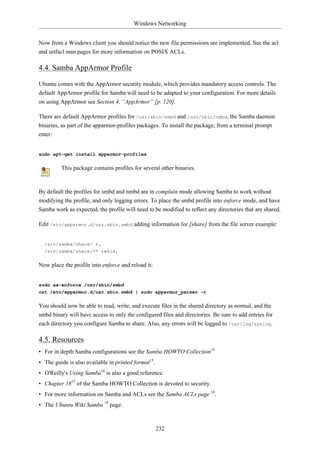 Windows Networking


Now from a Windows client you should notice the new file permissions are implemented. See the acl
and setfacl man pages for more information on POSIX ACLs.

4.4. Samba AppArmor Profile

Ubuntu comes with the AppArmor security module, which provides mandatory access controls. The
default AppArmor profile for Samba will need to be adapted to your configuration. For more details
on using AppArmor see Section 4, “AppArmor” [p. 120].

There are default AppArmor profiles for /usr/sbin/smbd and /usr/sbin/nmbd, the Samba daemon
binaries, as part of the apparmor-profiles packages. To install the package, from a terminal prompt
enter:


sudo apt-get install apparmor-profiles

         This package contains profiles for several other binaries.


By default the profiles for smbd and nmbd are in complain mode allowing Samba to work without
modifying the profile, and only logging errors. To place the smbd profile into enforce mode, and have
Samba work as expected, the profile will need to be modified to reflect any directories that are shared.

Edit /etc/apparmor.d/usr.sbin.smbd adding information for [share] from the file server example:


  /srv/samba/share/ r,
  /srv/samba/share/** rwkix,

Now place the profile into enforce and reload it:


sudo aa-enforce /usr/sbin/smbd
cat /etc/apparmor.d/usr.sbin.smbd | sudo apparmor_parser -r

You should now be able to read, write, and execute files in the shared directory as normal, and the
smbd binary will have access to only the configured files and directories. Be sure to add entries for
each directory you configure Samba to share. Also, any errors will be logged to /var/log/syslog.

4.5. Resources
• For in depth Samba configurations see the Samba HOWTO Collection14
• The guide is also available in printed format15.
• O'Reilly's Using Samba16 is also a good reference.
• Chapter 1817 of the Samba HOWTO Collection is devoted to security.
• For more information on Samba and ACLs see the Samba ACLs page 18.
• The Ubuntu Wiki Samba 19 page.



                                                     232
 