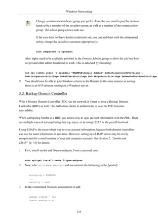 Windows Networking


              Change sysadmin to whichever group you prefer. Also, the user used to join the domain
              needs to be a member of the sysadmin group, as well as a member of the system admin
              group. The admin group allows sudo use.

              If the user does not have Samba credentials yet, you can add them with the smbpasswd
              utility, change the sysadmin username appropriately:


              sudo smbpasswd -a sysadmin


     Also, rights need to be explicitly provided to the Domain Admins group to allow the add machine
     script (and other admin functions) to work. This is achieved by executing:


     net rpc rights grant -U sysadmin "EXAMPLEDomain Admins" SeMachineAccountPrivilege 
     SePrintOperatorPrivilege SeAddUsersPrivilege SeDiskOperatorPrivilege SeRemoteShutdownPrivilege

9.   You should now be able to join Windows clients to the Domain in the same manner as joining
     them to an NT4 domain running on a Windows server.

5.2. Backup Domain Controller

With a Primary Domain Controller (PDC) on the network it is best to have a Backup Domain
Controller (BDC) as well. This will allow clients to authenticate in case the PDC becomes
unavailable.

When configuring Samba as a BDC you need a way to sync account information with the PDC. There
are multiple ways of accomplishing this scp, rsync, or by using LDAP as the passdb backend.

Using LDAP is the most robust way to sync account information, because both domain controllers
can use the same information in real time. However, setting up a LDAP server may be overly
complicated for a small number of user and computer accounts. See Section 2, “Samba and
LDAP” [p. 74] for details.

1.   First, install samba and libpam-smbpass. From a terminal enter:


     sudo apt-get install samba libpam-smbpass

2.   Now, edit /etc/samba/smb.conf and uncomment the following in the [global]:


        workgroup = EXAMPLE
        ...
        security = user

3.   In the commented Domains uncomment or add:


        domain logons = yes
        domain master = no




                                                235
 