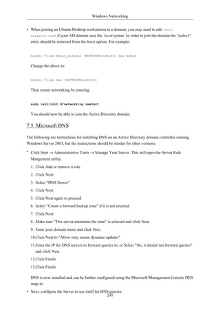 Windows Networking


• When joining an Ubuntu Desktop workstation to a domain, you may need to edit /etc/
  nsswitch.conf if your AD domain uses the .local syntax. In order to join the domain the "mdns4"
  entry should be removed from the hosts option. For example:


  hosts: files mdns4_minimal [NOTFOUND=return] dns mdns4


  Change the above to:


  hosts: files dns [NOTFOUND=return]


  Then restart networking by entering:


  sudo /etc/init.d/networking restart


  You should now be able to join the Active Directory domain.

7.5. Microsoft DNS

The following are instructions for installing DNS on an Active Directory domain controller running
Windows Server 2003, but the instructions should be similar for other versions:
• Click Start → Administrative Tools → Manage Your Server. This will open the Server Role
  Mangement utility.
  1. Click Add or remove a role
  2. Click Next
  3. Select "DNS Server"
  4. Click Next
  5. Click Next again to proceed
  6. Select "Create a forward lookup zone" if it is not selected.
  7. Click Next
  8. Make sure "This server maintains the zone" is selected and click Next.
  9. Enter your domain name and click Next
  10.Click Next to "Allow only secure dynamic updates"
  11.Enter the IP for DNS servers to forward queries to, or Select "No, it should not forward queries"
     and click Next.
  12.Click Finish
  13.Click Finish

  DNS is now installed and can be further configured using the Microsoft Management Console DNS
  snap-in.
• Next, configure the Server to use itself for DNS queries:
                                                 241
 