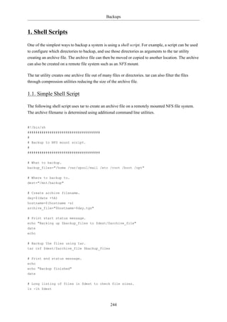 Backups


1. Shell Scripts
One of the simplest ways to backup a system is using a shell script. For example, a script can be used
to configure which directories to backup, and use those directories as arguments to the tar utility
creating an archive file. The archive file can then be moved or copied to another location. The archive
can also be created on a remote file system such as an NFS mount.

The tar utility creates one archive file out of many files or directories. tar can also filter the files
through compression utilities reducing the size of the archive file.

1.1. Simple Shell Script

The following shell script uses tar to create an archive file on a remotely mounted NFS file system.
The archive filename is determined using additional command line utilities.


#!/bin/sh
####################################
#
# Backup to NFS mount script.
#
####################################

# What to backup.
backup_files="/home /var/spool/mail /etc /root /boot /opt"


# Where to backup to.
dest="/mnt/backup"

# Create archive filename.
day=$(date +%A)
hostname=$(hostname -s)
archive_file="$hostname-$day.tgz"

# Print start status message.
echo "Backing up $backup_files to $dest/$archive_file"
date
echo

# Backup the files using tar.
tar czf $dest/$archive_file $backup_files


# Print end status message.
echo
echo "Backup finished"
date


# Long listing of files in $dest to check file sizes.
ls -lh $dest



                                                     244
 