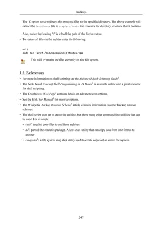 Backups


  The -C option to tar redirects the extracted files to the specified directory. The above example will
  extract the /etc/hosts file to /tmp/etc/hosts. tar recreates the directory structure that it contains.

  Also, notice the leading "/" is left off the path of the file to restore.
• To restore all files in the archive enter the following:


  cd /
  sudo tar -xzvf /mnt/backup/host-Monday.tgz

          This will overwrite the files currently on the file system.



1.4. References
• For more information on shell scripting see the Advanced Bash-Scripting Guide1
• The book Teach Yourself Shell Programming in 24 Hours2 is available online and a great resource
  for shell scripting.
• The CronHowto Wiki Page3 contains details on advanced cron options.
• See the GNU tar Manual4 for more tar options.
• The Wikipedia Backup Rotation Scheme5 article contains information on other backup rotation
  schemes.
• The shell script uses tar to create the archive, but there many other command line utilities that can
  be used. For example:
  • cpio6: used to copy files to and from archives.
  • dd7: part of the coreutils package. A low level utility that can copy data from one format to
    another
  • rsnapshot8: a file system snap shot utility used to create copies of an entire file system.




                                                     247
 