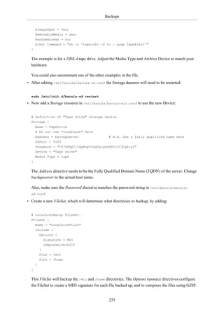 Backups


      AlwaysOpen = Yes;
      RemovableMedia = yes;
      RandomAccess = no;
      Alert Command = "sh -c 'tapeinfo -f %c | grep TapeAlert'"
  }

  The example is for a DDS-4 tape drive. Adjust the Media Type and Archive Device to match your
  hardware.

  You could also uncomment one of the other examples in the file.
• After editing /etc/bacula/bacula-sd.conf the Storage daemon will need to be restarted:


  sudo /etc/init.d/bacula-sd restart

• Now add a Storage resource in /etc/bacula/bacula-dir.conf to use the new Device:


  # Definition of "Tape Drive" storage device
  Storage {
    Name = TapeDrive
      # Do not use "localhost" here
      Address = backupserver                    # N.B. Use a fully qualified name here
      SDPort = 9103
      Password = "Cv70F6pf1t6pBopT4vQOnigDrR0v3LT3Cgkiyj"
      Device = "Tape Drive"
      Media Type = tape
  }

  The Address directive needs to be the Fully Qualified Domain Name (FQDN) of the server. Change
  backupserver to the actual host name.

  Also, make sure the Password directive matches the password string in /etc/bacula/bacula-
  sd.conf.

• Create a new FileSet, which will determine what directories to backup, by adding:


  # LocalhostBacup FileSet.
  FileSet {
      Name = "LocalhostFiles"
      Include {
          Options {
            signature = MD5
            compression=GZIP
          }
          File = /etc
          File = /home
      }
  }

  This FileSet will backup the /etc and /home directories. The Options resource directives configure
  the FileSet to create a MD5 signature for each file backed up, and to compress the files using GZIP.


                                                253
 