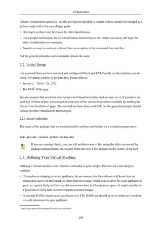 Virtualization


Ubuntu virtualization specialist, not the golf player) decided to rewrite it from scratch for Intrepid as a
python script with a few new design goals:
• Develop it so that it can be reused by other distributions.
• Use a plugin mechanisms for all virtualization interactions so that others can easily add logic for
  other virtualization environments.
• Provide an easy to maintain web interface as an option to the command line interface.

But the general principles and commands remain the same.

2.2. Initial Setup

It is assumed that you have installed and configured libvirt and KVM locally on the machine you are
using. For details on how to perform this, please refer to:
• Section 1, “libvirt” [p. 257]
• The KVM7 Wiki page.

We also assume that you know how to use a text based text editor such as nano or vi. If you have not
used any of them before, you can get an overview of the various text editors available by reading the
PowerUsersTextEditors8 page. This tutorial has been done on KVM, but the general principle should
remain on other virtualization technologies.

2.2.1. Install vmbuilder

The name of the package that we need to install is python-vm-builder. In a terminal prompt enter:


sudo apt-get install python-vm-builder


               If you are running Hardy, you can still perform most of this using the older version of the
               package named ubuntu-vm-builder, there are only a few changes to the syntax of the tool.

2.3. Defining Your Virtual Machine

Defining a virtual machine with Ubuntu's vmbuilder is quite simple, but here are a few thing to
consider:
• If you plan on shipping a virtual appliance, do not assume that the end-user will know how to
  extend disk size to fit their need, so either plan for a large virtual disk to allow for your appliance to
  grow, or explain fairly well in your documentation how to allocate more space. It might actually be
  a good idea to store data on some separate external storage.
• Given that RAM is much easier to allocate in a VM, RAM size should be set to whatever you think
  is a safe minimum for your appliance.

8
    https://help.ubuntu.com/community/PowerUsersTextEditors



                                                                   263
 