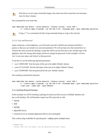 Virtualization


          Note that as we are using virtual disk images, the actual sizes that we put here are maximum
          sizes for these volumes.

Our command line now looks like:


sudo vmbuilder kvm ubuntu --suite maverick --flavour virtual --arch i386 
           -o --libvirt qemu:///system --ip 192.168.0.100 --hostname myvm --part vmbuilder.partition


          Using a "" in a command will allow long command strings to wrap to the next line.



2.3.2.3. User and Password

Again setting up a virtual appliance, you will need to provide a default user and password that is
generic so that you can include it in your documentation. We will see later on in this tutorial how we
will provide some security by defining a script that will be run the first time a user actually logs in the
appliance, that will, among other things, ask him to change his password. In this example I will use
'user' as my user name, and 'default' as the password.

To do this we use the following optional parameters:
• --user USERNAME: Sets the name of the user to be added. Default: ubuntu.
• --name FULLNAME: Sets the full name of the user to be added. Default: Ubuntu.
• --pass PASSWORD: Sets the password for the user. Default: ubuntu.

Our resulting command line becomes:


sudo vmbuilder kvm ubuntu --suite maverick --flavour virtual --arch i386 
         -o --libvirt qemu:///system --ip 192.168.0.100 --hostname myvm --part vmbuilder.partition 
           --user user --name user --pass default


2.3.3. Installing Required Packages

In this example we will be installing a package (Limesurvey) that accesses a MySQL database and
has a web interface. We will therefore require our OS to provide us with:
• Apache
• PHP
• MySQL
• OpenSSH Server
• Limesurvey (as an example application that we have packaged)

This is done using vmbuilder by specifying the --addpkg option multiple times:


--addpkg PKG
  Install PKG into the guest (can be specfied multiple times)


                                                   266
 
