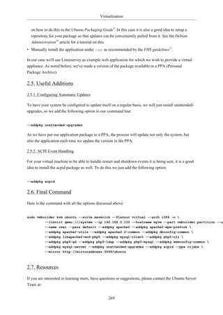 Virtualization


  on how to do this in the Ubuntu Packaging Guide9. In this case it is also a good idea to setup a
  repository for your package so that updates can be conveniently pulled from it. See the Debian
  Administration10 article for a tutorial on this.
• Manually install the application under /opt as recommended by the FHS guidelines11.

In our case we'll use Limesurvey as example web application for which we wish to provide a virtual
appliance. As noted before, we've made a version of the package available in a PPA (Personal
Package Archive).

2.5. Useful Additions

2.5.1. Configuring Automatic Updates

To have your system be configured to update itself on a regular basis, we will just install unattended-
upgrades, so we add the following option to our command line:


--addpkg unattended-upgrades


As we have put our application package in a PPA, the process will update not only the system, but
also the application each time we update the version in the PPA.

2.5.2. ACPI Event Handling

For your virtual machine to be able to handle restart and shutdown events it is being sent, it is a good
idea to install the acpid package as well. To do this we just add the following option:


--addpkg acpid


2.6. Final Command

Here is the command with all the options discussed above:


sudo vmbuilder kvm ubuntu --suite maverick --flavour virtual --arch i386 -o 
         --libvirt qemu:///system --ip 192.168.0.100 --hostname myvm --part vmbuilder.partition --us
           --name user --pass default --addpkg apache2 --addpkg apache2-mpm-prefork 
           --addpkg apache2-utils --addpkg apache2.2-common --addpkg dbconfig-common 
           --addpkg libapache2-mod-php5 --addpkg mysql-client --addpkg php5-cli 
           --addpkg php5-gd --addpkg php5-ldap --addpkg php5-mysql --addpkg wwwconfig-common 
           --addpkg mysql-server --addpkg unattended-upgrades --addpkg acpid --ppa nijaba 
           --mirror http://mirroraddress:9999/ubuntu



2.7. Resources

If you are interested in learning more, have questions or suggestions, please contact the Ubuntu Server
Team at:


                                                  269
 