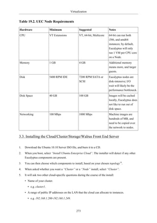 Virtualization


Table 19.2. UEC Node Requirements

Hardware                   Minimum                   Suggested                  Notes
CPU                        VT Extensions             VT, 64-bit, Multicore      64-bit can run both
                                                                                i386, and amd64
                                                                                instances; by default,
                                                                                Eucalyptus will only
                                                                                run 1 VM per CPU core
                                                                                on a Node.
Memory                     1 GB                      4 GB                       Additional memory
                                                                                means more, and larger
                                                                                guests.
Disk                       5400 RPM IDE              7200 RPM SATA or           Eucalyptus nodes are
                                                     SCSI                       disk-intensive; I/O
                                                                                wait will likely be the
                                                                                performance bottleneck.
Disk Space                 40 GB                     100 GB                     Images will be cached
                                                                                locally, Eucalyptus does
                                                                                not like to run out of
                                                                                disk space.
Networking                 100 Mbps                  1000 Mbps                  Machine images are
                                                                                hundreds of MB, and
                                                                                need to be copied over
                                                                                the network to nodes.


3.3. Installing the Cloud/Cluster/Storage/Walrus Front End Server

1.   Download the Ubuntu 10.10 Server ISO file, and burn it to a CD.

2.   When you boot, select “Install Ubuntu Enterprise Cloud”. The installer will detect if any other
     Eucalyptus components are present.

3.   You can then choose which components to install, based on your chosen topology14.

4.   When asked whether you want a “Cluster” or a “Node” install, select “Cluster”.

5.   It will ask two other cloud-specific questions during the course of the install:

     • Name of your cluster.

       • e.g. cluster1.

     • A range of public IP addresses on the LAN that the cloud can allocate to instances.

       • e.g. 192.168.1.200-192.168.1.249.



                                                   273
 