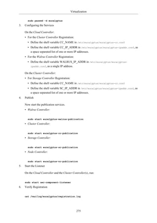 Virtualization


       sudo passwd -d eucalyptus

3.   Configuring the Services

     On the Cloud Controller:
     • For the Cluster Controller Registration:
       • Define the shell variable CC_NAME in /etc/eucalyptus/eucalyptus-cc.conf
       • Define the shell variable CC_IP_ADDR in /etc/eucalyptus/eucalyptus-ipaddr.conf, as
         a space separated list of one or more IP addresses.
     • For the Walrus Controller Registration:
       • Define the shell variable WALRUS_IP_ADDR in /etc/eucalyptus/eucalyptus-
         ipaddr.conf, as a single IP address.

     On the Cluster Controller:
     • For Storage Controller Registration:
       • Define the shell variable CC_NAME in /etc/eucalyptus/eucalyptus-cc.conf
       • Define the shell variable SC_IP_ADDR in /etc/eucalyptus/eucalyptus-ipaddr.conf, as
         a space separated list of one or more IP addresses.
4.   Publish

     Now start the publication services.
     • Walrus Controller:


       sudo start eucalyptus-walrus-publication

     • Cluster Controller:


       sudo start eucalyptus-cc-publication

     • Storage Controller:


       sudo start eucalyptus-sc-publication

     • Node Controller:


       sudo start eucalyptus-nc-publication

5.   Start the Listener

     On the Cloud Controller and the Cluster Controller(s), run:


     sudo start uec-component-listener

6.   Verify Registration


     cat /var/log/eucalyptus/registration.log




                                                   275
 