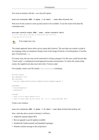Virtualization


Now start an instance with the --user-data-file option:


euca-run-instances $EMI -k mykey -t m1.small              --user-data-file=ud.txt

Wait now for the system to come up and console to be available. To see the result of the data file
commands enter:


euca-get-console-output $EMI | grep --after-context=1 Hello
========== Hello World: Mon Mar 29 18:05:05 UTC 2010 ==========
I have been up for 28.26 sec


          Your output may vary.


The simple approach shown above gives a great deal of power. The user-data can contain a script in
any language where an interpreter already exists in the image (#!/bin/sh, #!/usr/bin/python, #!/usr/bin/
perl, #!/usr/bin/awk ... ).

For many cases, the user may not be interested in writing a program. For this case, cloud-init provides
"cloud-config", a configuration based approach towards customization. To utilize the cloud-config
syntax, the supplied user-data must start with a '#cloud-config'.

For example, create a text file named clout-config.txt containing:


#cloud-config
apt_upgrade: true
apt_sources:
- source: "ppa:ubuntu-server-edgers/server-edgers-apache "

packages:
- build-essential
- pastebinit

runcmd:
- echo ======= Hello World =====
- echo "I have been up for $(cut -d           -f 1 < /proc/uptime) sec"

Create a new instance:


euca-run-instances $EMI -k mykey -t m1.small --user-data-file=cloud-config.txt

Now, when the above system is booted, it will have:
• Added the Apache Edgers PPA.
• Run an upgrade to get all updates available
• Installed the 'build-essential' and 'pastebinit' packages
• Printed a similar message to the script above


                                                   280
 