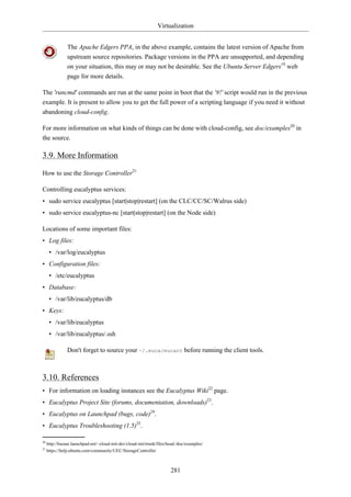 Virtualization


                The Apache Edgers PPA, in the above example, contains the latest version of Apache from
                upstream source repositories. Package versions in the PPA are unsupported, and depending
                on your situation, this may or may not be desirable. See the Ubuntu Server Edgers19 web
                page for more details.

The 'runcmd' commands are run at the same point in boot that the '#!' script would run in the previous
example. It is present to allow you to get the full power of a scripting language if you need it without
abandoning cloud-config.

For more information on what kinds of things can be done with cloud-config, see doc/examples20 in
the source.

3.9. More Information

How to use the Storage Controller21

Controlling eucalyptus services:
• sudo service eucalyptus [start|stop|restart] (on the CLC/CC/SC/Walrus side)
• sudo service eucalyptus-nc [start|stop|restart] (on the Node side)

Locations of some important files:
• Log files:
      • /var/log/eucalyptus
• Configuration files:
      • /etc/eucalyptus
• Database:
      • /var/lib/eucalyptus/db
• Keys:
      • /var/lib/eucalyptus
      • /var/lib/eucalyptus/.ssh

                Don't forget to source your ~/.euca/eucarc before running the client tools.



3.10. References
• For information on loading instances see the Eucalyptus Wiki22 page.
• Eucalyptus Project Site (forums, documentation, downloads)23.
• Eucalyptus on Launchpad (bugs, code)24.
• Eucalyptus Troubleshooting (1.5)25.

20
     http://bazaar.launchpad.net/~cloud-init-dev/cloud-init/trunk/files/head:/doc/examples/
21
     https://help.ubuntu.com/community/UEC/StorageController



                                                                         281
 