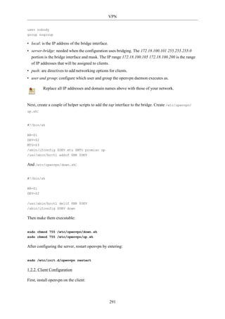 VPN


user nobody
group nogroup

• local: is the IP address of the bridge interface.
• server-bridge: needed when the configuration uses bridging. The 172.18.100.101 255.255.255.0
  portion is the bridge interface and mask. The IP range 172.18.100.105 172.18.100.200 is the range
  of IP addresses that will be assigned to clients.
• push: are directives to add networking options for clients.
• user and group: configure which user and group the openvpn daemon executes as.

          Replace all IP addresses and domain names above with those of your network.


Next, create a couple of helper scripts to add the tap interface to the bridge. Create /etc/openvpn/
up.sh:



#!/bin/sh


BR=$1
DEV=$2
MTU=$3
/sbin/ifconfig $DEV mtu $MTU promisc up
/usr/sbin/brctl addif $BR $DEV

And /etc/openvpn/down.sh:


#!/bin/sh

BR=$1
DEV=$2

/usr/sbin/brctl delif $BR $DEV
/sbin/ifconfig $DEV down

Then make them executable:


sudo chmod 755 /etc/openvpn/down.sh
sudo chmod 755 /etc/openvpn/up.sh

After configuring the server, restart openvpn by entering:


sudo /etc/init.d/openvpn restart

1.2.2. Client Configuration

First, install openvpn on the client:




                                                      291
 